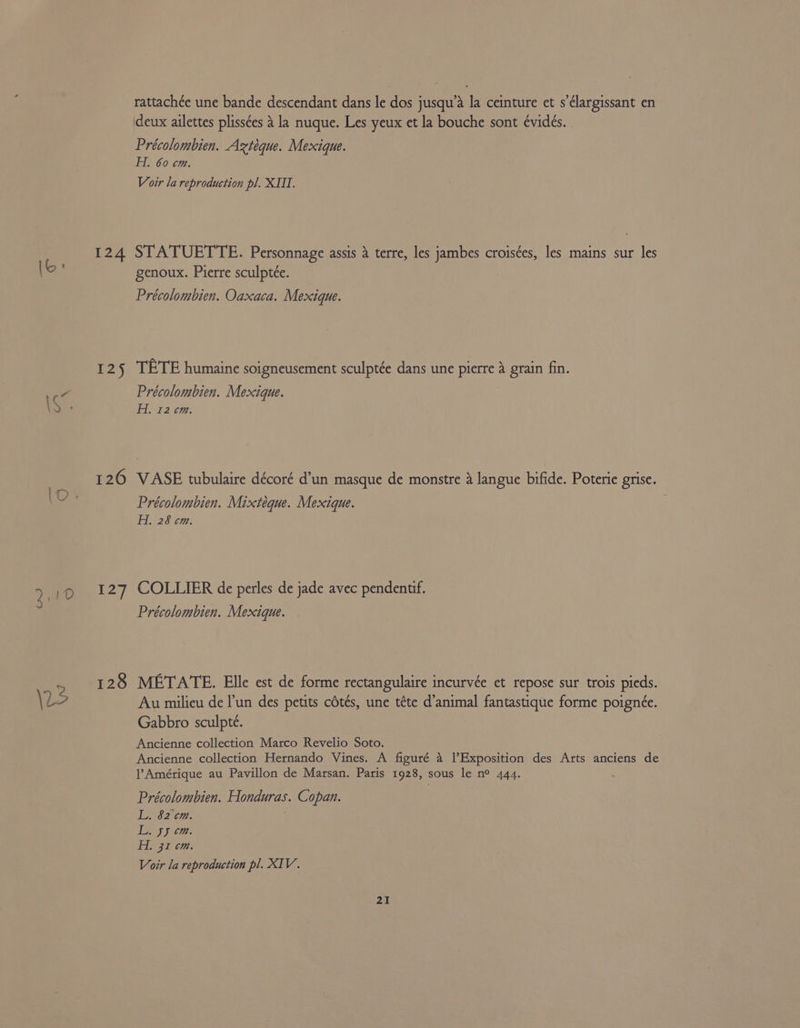 ww 124 125 127 128 rattachée une bande descendant dans le dos jusqu’a la ceinture et s’élargissant en deux ailettes plissées 4 la nuque. Les yeux et la bouche sont évidés. Précolombien. Aztéque. Mexique. HA. 60 cm. Voir la reproduction pl. XIII. STATUETTE. Personnage assis a terre, les jambes croisées, les mains sur les genoux. Pierre sculptée. Précolombien. Oaxaca. Mexique. TETE humaine soigneusement sculptée dans une pierre 4 grain fin. Précolombien. Mexique. EL a2ee. VASE tubulaire décoré d’un masque de monstre a langue bifide. Poterie grise. Précolombien. Mixteque. Mexique. Hi. 28 cm. COLLIER de perles de jade avec pendentif. Précolombien. Mexique. METATE. Elle est de forme rectangulaire incurvée et repose sur trois pieds. Au milieu de l'un des petits cétés, une téte d’animal fantastique forme poignée. Gabbro sculpte. Ancienne collection Marco Revelio Soto. Ancienne collection Hernando Vines. A figuré a VExposition des Arts anciens de Amérique au Pavillon de Marsan. Paris 1928, sous le n° 444. Précolombien. Honduras. Copan. L. 82 cm. PEL § orem EI, 31 cm. Voir la reproduction pl. XIV.
