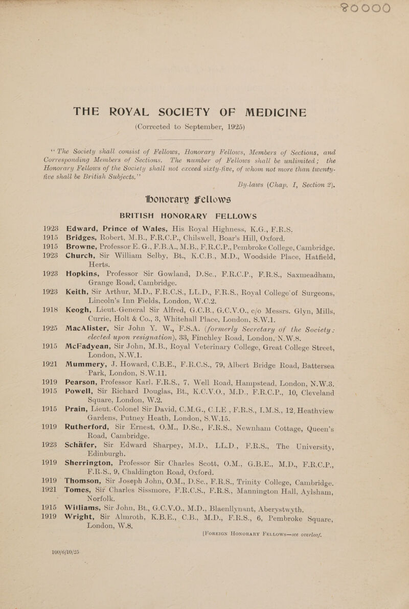 THE ROYAL SOCIETY OF MEDICINE (Corrected to September, 1925) 1923 1915 1915 1923 1928 1923 1918 1925 1915 1921 1919 1915 1915 1919 1923 1915 1919 By-laws (Chap. I, Section 2). onorary Fellows BRITISH HONORARY FELLOWS Edward, Prince of Wales, His Royal Highness, K.G., F.R.S. Bridges, Robert, M.B., F.R.C.P., Chilswell, Boar’s Hill, Oxford. Browne, Professor E. G., F.B.A., M.B., F.R.C.P., Pembroke College, Cambridge. Church, Sir William Selby, Bt., K.C.B., M.D., Woodside Place, Hatfield, Herts. Hopkins, Professor Sir Gowland, D.Sc., F.R.C.P., F.R.S., Saxmeadham, Grange Road, Cambridge. Keith, Sir Arthur, M.D., F.R.C.S., LL.D., F-B.S., Royal College’ of Surgeons, Lincoln’s Inn Fields, London, W.C.2. Keogh, Lieut.-General Sir Alfred, G.C.B., G.C.V.O., c/o Messrs. Glyn, Mills, Currie, Holt &amp; Co., 8, Whitehall Place, London, S.W.1. MacAlister, Sir John Y. W., I.S.A. (formerly Secretary of the Society - elected upon resignation), 33, Finchley Road, London, N.W.8. McFadyean, Sir John, M.B., Royal Veterinary College, Great College Street, London, N.W.1. Mummery, J. Howard, C.B.E., F.R.C.S., 79, Albert Bridge Road, Battersea ‘Park, London, $.W.11. Pearson, Professor Karl, F.R.S., 7, Well Road, Hampstead, London, N.W.3. Powell, Sir Richard Douglas, Bt., K.C.V.0., M.D., F.R.C.P., 10, Cleveland Square, London, W.2. Prain, Lieut.-Colonel Sir David, C.M.G., C.I.E., F.R.S., I.M.S., 12, Heathview Gardens, Putney Heath, London, S.W.15. Rutherford, Sir Ernest, O.M., D.Sc., F.R.S., Newnham Cottage, Queen’s Road, Cambridge. Schafer, Sir Edward Sharpey, M.D., LL.D. F.R.S., The University, Edinburgh. Sherrington, Professor Sir Charles Scott, O.M., G.B.E., M.D:,..8 RO Thomson, Sir Joseph John, O.M., D.Sc., F.B.S., Trinity College, Cambridge. Tomes, Sir Charles Sissmore, F.R.C.S., F.R.S., Mannington Hall, Aylsham, Norfolk. Williams, Sir John, Bt., G.C.V.O., M.D., Blaenllynant, Aberystwyth. Wright, Sir Almroth, K.B.E., C.B., M.D., F.R.S., 6, Pembroke Square, London, W.8. [ForEIGN Honorary FELLOWS—sce overleaf. SOOOO