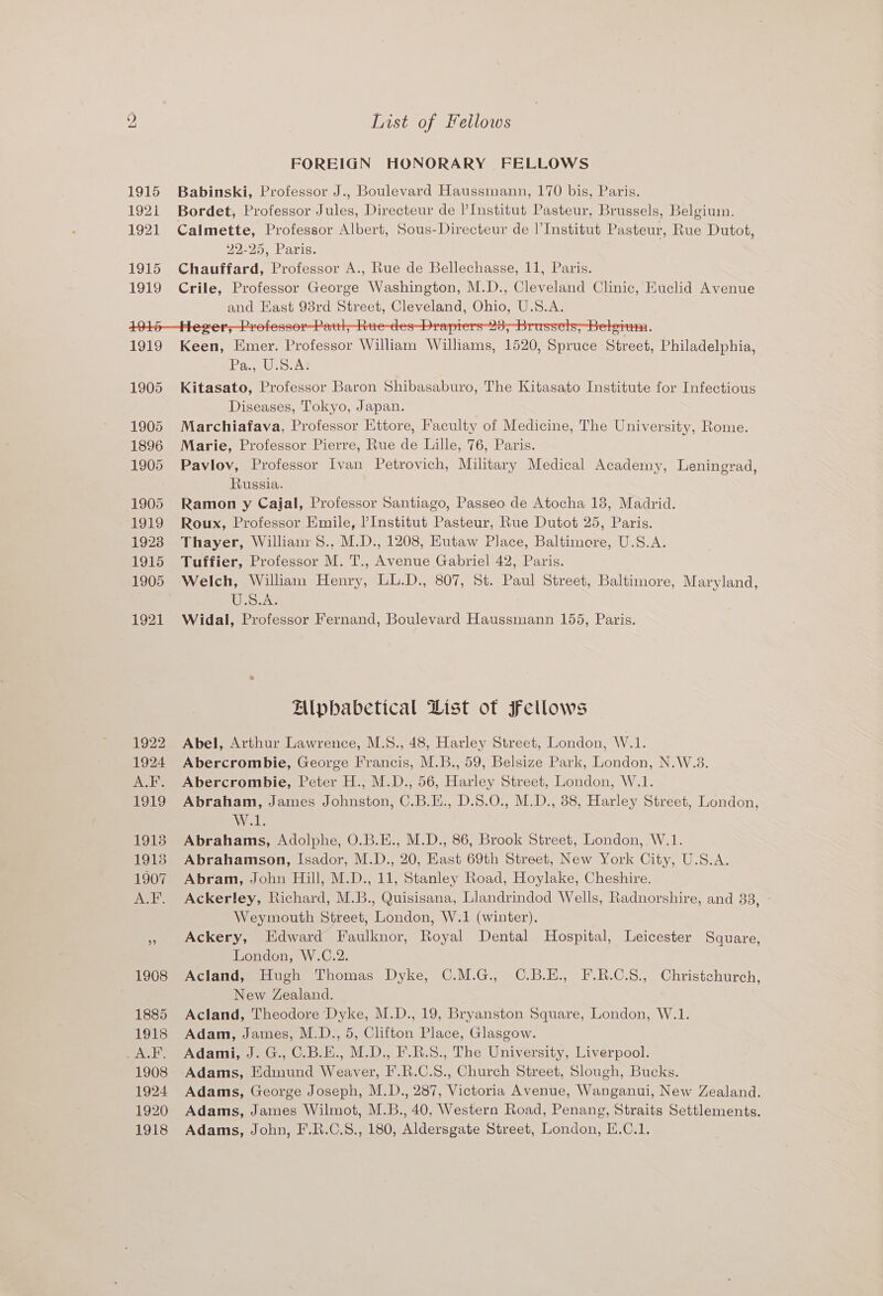 FOREIGN HONORARY FELLOWS 1915 Babinski, Professor J., Boulevard Haussmann, 170 bis, Paris. 1921 Bordet, Professor Jules, Directeur de l’Institut Pasteur, Brussels, Belgium. 1921 Calmette, Professor Albert, Sous-Directeur de l'Institut Pasteur, Rue Dutot, 22-25, Paris. 1915 Chauffard, Professor A., Rue de Bellechasse, 11, Paris. 1919 Crile, Professor George Washington, M.D., Cleveland Clinic, Euclid Avenue and East 98rd Street, Cleveland, Ohio, U.S.A. 1919 Keen, Emer. Professor William Williams, 1520, Spruce Street, Philadelphia, Ieee ergs 1905 Kitasato, Professor Baron Shibasaburo, The Kitasato Institute for Infectious Diseases, Tokyo, Japan. 1905 Marchiafava, Professor Ettore, Faculty of Medicine, The University, Rome. 1896 Marie, Professor Pierre, Rue de Lille, 76, Paris. 1905 Pavlov, Professor Ivan Petrovich, Military Medical Academy, Leningrad, Russia. 1905 Ramon y Cajal, Professor Santiago, Passeo de Atocha 13, Madrid. 1919 Roux, Professor Emile, Institut Pasteur, Rue Dutot 25, Paris. 1923 Thayer, William S., M.D., 1208, Kutaw Place, Baltimore, U.S.A. 1915 Tuffier, Professor M. T., Avenue Gabriel 42, Paris. 1905 Welch, William Henry, LL.D., 807, St. Paul Street, Baltimore, Maryland, S.A; 1921 Widal, Professor Fernand, Boulevard Haussmann 155, Paris. Alpbabetical List ot FFellows 1922 Abel, Arthur Lawrence, M.S., 48, Harley Street, London, W.1. 1924 Abercrombie, George Francis, M.B., 59, Belsize Park, London, N.W.3. A.F. Abercrombie, Peter H., M.D., 56, Harley Street, London, W.1. 1919 Abraham, James Johnston, C.B.E., D.S.0., M.D., 88, Harley Street, London, W.1. 1913 Abrahams, Adolphe, O.B.E., M.D., 86, Brook Street, London, W.1. 1913 Abrahamson, Isador, M.D., 20, East 69th Street, New York City, U.S.A. 1907 Abram, John Hill, M.D., 11, Stanley Road, Hoylake, Cheshire. A.F. Ackerley, Richard, M.B., Quisisana, Llandrindod Wells, Radnorshire, and 83, Weymouth Street, London, W.1 (winter). nf Ackery, Edward Faulknor, Royal Dental Hospital, Leicester Square, London, W.C.2. 1908 Acland, Hugh Thomas Dyke, C.M.G., C.B.E., F.R.C.S., Christchurch, New Zealand. 1885 Acland, Theodore Dyke, M.D., 19, Bryanston Square, London, W.1. 1918 Adam, James, M.D., 5, Clifton Place, Glasgow. A.F,. Adami, J. G., C.B.E., M.D., F.R.S., The University, Liverpool. 1908 Adams, Edmund Weaver, I'’.R.C.S., Church Street, Slough, Bucks. 1924 Adams, George Joseph, M.D., 287, Victoria Avenue, Wanganui, New Zealand. 1920 Adams, James Wilmot, M.B., 40, Western Road, Penang, Straits Settlements. 1918 Adams, John, F'.R.C.S., 180, Aldersgate Street, London, H.C.1.