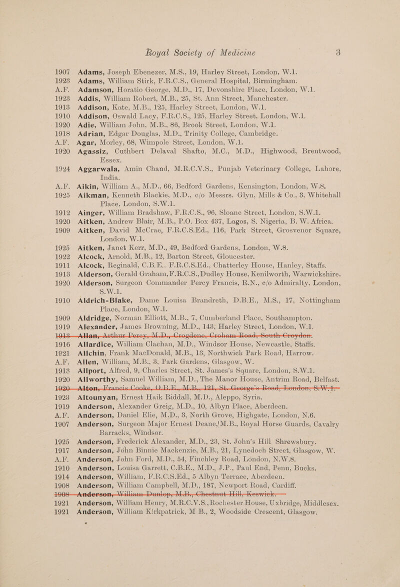 1907 Adams, Joseph Ebenezer, M.S., 19, Harley Street, London, W.1. 1923 Adams, William Stirk, F.R.C.S., General Hospital, Birmingham. A.F. Adamson, Horatio George, M.D., 17, Devonshire Place, London, W.1. 1923 Addis, William Robert, M.B., 25, St. Ann Street, Manchester. 1913 Addison, Kate, M.B., 125, Harley Street, London, W.1. 1910 Addison, Oswald Lacy, F.R.C.S., 125, Harley Street, London, W.1. 1920 Adie, William John, M.B., 86, Brook Street, London, W.1. 1918 Adrian, Edgar Douglas, M.D., Trinity College, Cambridge. © A.F. Agar, Morley, 68, Wimpole Street, London, W.1. 1920 Agassiz, Cuthbert Delaval Shafto, M.C., M.D., Highwood, Brentwood, Essex. 1924 Aggarwala, Amin Chand, M.R.C.V.S., Punjab Veterinary College, Lahore, India. A.F. Aikin, William A., M.D., 66, Bedford Gardens, Kensington, London, W.8. 1925 Aikman, Kenneth Blackie, M.D., c/o Messrs. Glyn, Mills &amp; Co., 8, Whitehall Place, London, S.W.1. 1912 Ainger, William Bradshaw, F.R.C.S., 96, Sloane Street, London, $.W.1. 1920 Aitken, Andrew Blair, M.B., P.O. Box 487, Lagos, 8. Nigeria, B. W. Africa. 1909 Aitken, David McCrae, F.R.C.S.Ed., 116, Park Street, Grosvenor Square, London, W.1. 1925 Aitken, Janet Kerr, M.D., 49, Bedford Gardens, London, W.8. 1922 Alcock, Arnold, M.B., 12, Barton Street, Gloucester. 1911 Alcock, Reginald, C.B.H.. F.R.C.S.Hd., Chatterley House, Hanley, Staffs. 1913 Alderson, Gerald Graham, F.R.C.S., Dudley House, Kenilworth, Warwickshire. 1920 Alderson, Surgeon Commander Percy Francis, R.N., c/o Admiralty, London, SW. 1. 1910 Aldrich=-Blake, Dame Louisa Brandreth, D.B.E., M.8., 17, Nottingham Place, London, W.1. 1909 Aldridge, Norman Elliott, M.B., 7, Cumberland Place, Southampton. 1919 Alexander, James Browning, M.D., 143, Harley Street, London, W.1. : : ae Mi ude nn eee oe ae Ee Ae Allardice, William Clachan, M.D., Windsor House, Newcastle, Statis. 1921 Allchin, Frank MacDonald, M.B., 18, Northwick Park Road, Harrow. A.F. Allen, William, M.B., 8, Park Gardens, Glasgow, W. 1918 Allport, Alfred, 9, Charles Street, St. James’s Square, London, 8.W.1. 1920 Allworthy, Samuel William, M.D., The Manor House, Antrim Road, Belfast. 0.Q H Vi 1923 Altounyan, Ernest Haik Riddall, M.D., Aleppo, Syria. 1919 Anderson, Alexander Greig, M.D., 10, Albyn Place, Aberdeen. A.F. Anderson, Daniel Elie, M.D., 3, North Grove, Highgate, London, N.6. 1907 Anderson, Surgeon Major Ernest Deane,!M.B., Royal Horse Guards, Cavalry Barracks, Windsor. 1925 Anderson, Frederick Alexander, M.D., 23, St. John’s Hill, Shrewsbury. 1917 Anderson, John Binnie Mackenzie, M.B., 21, Lynedoch Street, Glasgow, W. A.F. Anderson, John Ford, M.D., 54, Finchley Road, London, N.W.8. 1910 Anderson, Louisa Garrett, C.B.E., M.D., J.P., Paul End, Penn, Bucks. 1914 Anderson, William, F'.R.C.S.Ed., 5 Albyn Terrace, Aberdeen. 1908 Anderson, William Campbell, M.D., 187, Newport Road, Cardiff. Nf Anderson, William Henry, M.R.C.V.S., Rochester House, Uxbridge, Middlesex.
