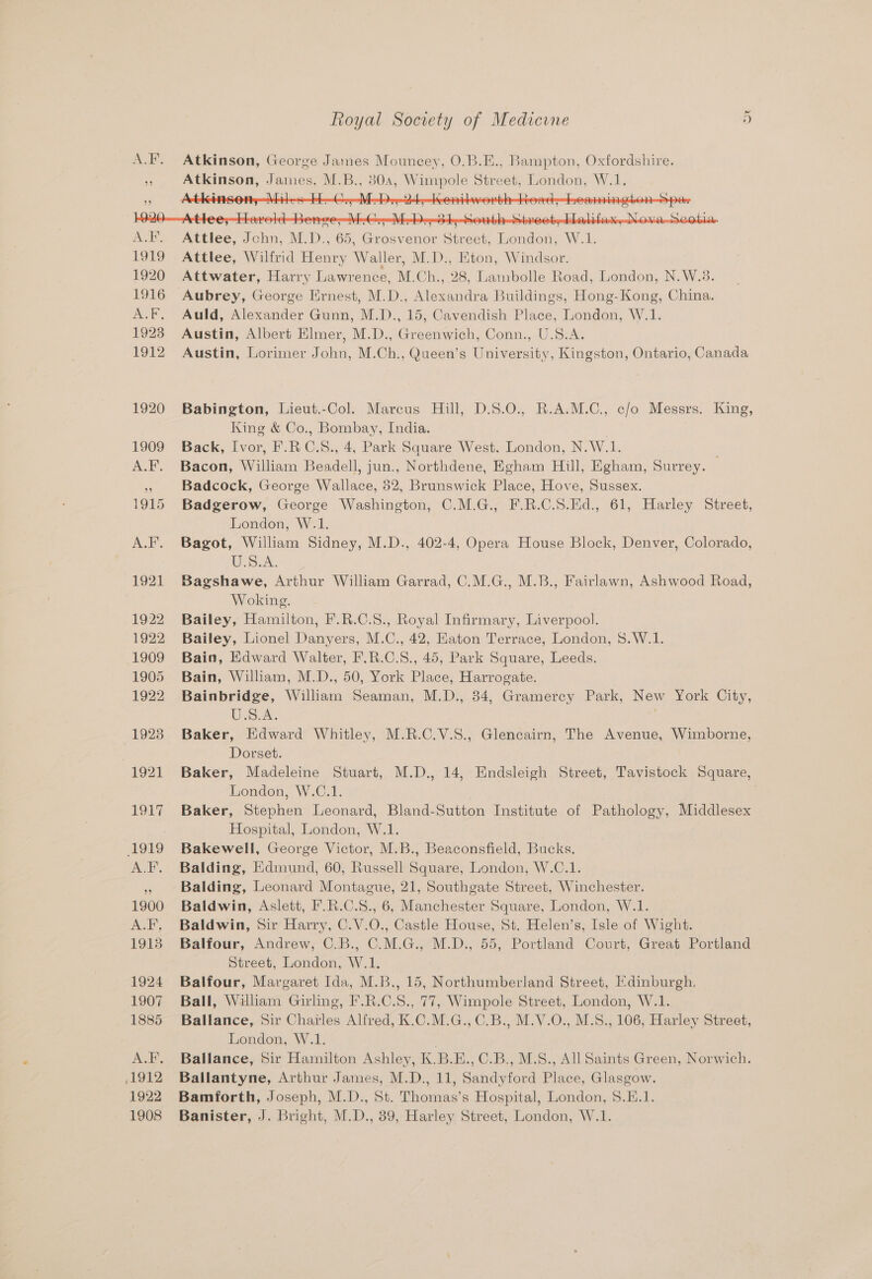 A.F. Atkinson, George James Mouncey, O.B.E., Bampton, Oxfordshire. 3 Atkinson, James, M.B., 80a, Wimpole Street, London, W.1. - Act 7 € y 1 . ) rT . a ve VEG e- Mebs345 A..F. Attlee, John, M.D., 65, Grosvenor Street, London, W.1. 1919 Attlee, Wilfrid Henry Waller, M.D., Eton, Windsor. 1920 Attwater, Harry Lawrence, M.Ch., 28, Lambolle Road, London, N.W.3. 1916 Aubrey, George Ernest, M.D., Alexandra Buildings, Hong-Kong, China. A.F. Auld, Alexander Gunn, M.D., 15, Cavendish Place, London, W.1. 1923 Austin, Albert Elmer, M.D., Greenwich, Conn., U.S.A. 1912 Austin, Lorimer John, M.Ch., Queen’s University, Kingston, Ontario, Canada 1920 Babington, Lieut.-Col. Marcus Hill, D.S.O., R.A.M.C., c/o Messrs. King, King &amp; Co., Bombay, India. 1909 Back, Ivor, F.RC.S., 4, Park Square West. London, N.W.1. ; A.F. Bacon, William Beadell, jun., Northdene, Egham Hill, Egham, Surrey. _ Badcock, George Wallace, 52, Brunswick Place, Hove, Sussex. 1915 Badgerow, George Washington, C.M.G., F.R.C.S.Ed., 61, Harley Street, London, W.1. A.F. Bagot, William Sidney, M.D., 402-4, Opera House Block, Denver, Colorado, U.S.A. 1921 Bagshawe, Arthur William Garrad, C.M.G., M.B., Fairlawn, Ashwood Road, Woking. 1922 Bailey, Hamilton, F.R.C.S., Royal Infirmary, Liverpool. 1922 Bailey, Lionel Danyers, M.C., 42, Eaton Terrace, London, $.W.1. 1909 Bain, Edward Walter, F.R.C.8., 45, Park Square, Leeds. 1905 Bain, William, M.D., 50, York Place, Harrogate. 1922 Bainbridge, William Seaman, M.D., 34, Gramercy Park, New York City, Us.As . 1923 Baker, Edward Whitley, M.R.C.V.S., Glencairn, The Avenue, Wimborne, Dorset. 1921 Baker, Madeleine Stuart, M.D., 14, Endsleigh Street, Tavistock Square, London, W.C.1. : 1917 Baker, Stephen Leonard, Bland-Sutton Institute of Pathology, Middlesex Hospital, London, W.1. 1919 Bakewell, George Victor, M.B., Beaconsfield, Bucks. A.F. Balding, Edmund, 60, Russell Square, London, W.C.1. Balding, Leonard Montague, 21, Southgate Street, Winchester. 1900 Baldwin, Aslett, F.R.C.S., 6, Manchester Square, London, W.1. A.F, Baldwin, Sir Harry, C.V.O., Castle House, St. Helen’s, Isle of Wight. 1918 Balfour, Andrew, C.B., C.M.G., M.D., 55, Portland Court, Great Portland Street, London, W.1. 1924 Balfour, Margaret Ida, M.B., 15, Northumberland Street, Edinburgh. 1907 Ball, Wiliam Girling, F.R.C.S., 77, Wimpole Street, London, W.1. 1885 Ballance, Sir Charles Alfred, K.C.M.G., C.B., M.V.O., M.S., 106, Harley Street, London, W.1. . A.F. Ballance, Sir Hamilton Ashley, K.B.E.,C.B., M.S., All Saints Green, Norwich. 1912 Ballantyne, Arthur James, M.D., 11, Sandyford Place, Glasgow. 1922 Bamforth, Joseph, M.D., St. Thomas’s Hospital, London, 8.E.1. 1908 Banister, J. Bright, M.D., 39, Harley Street, London, W.1.