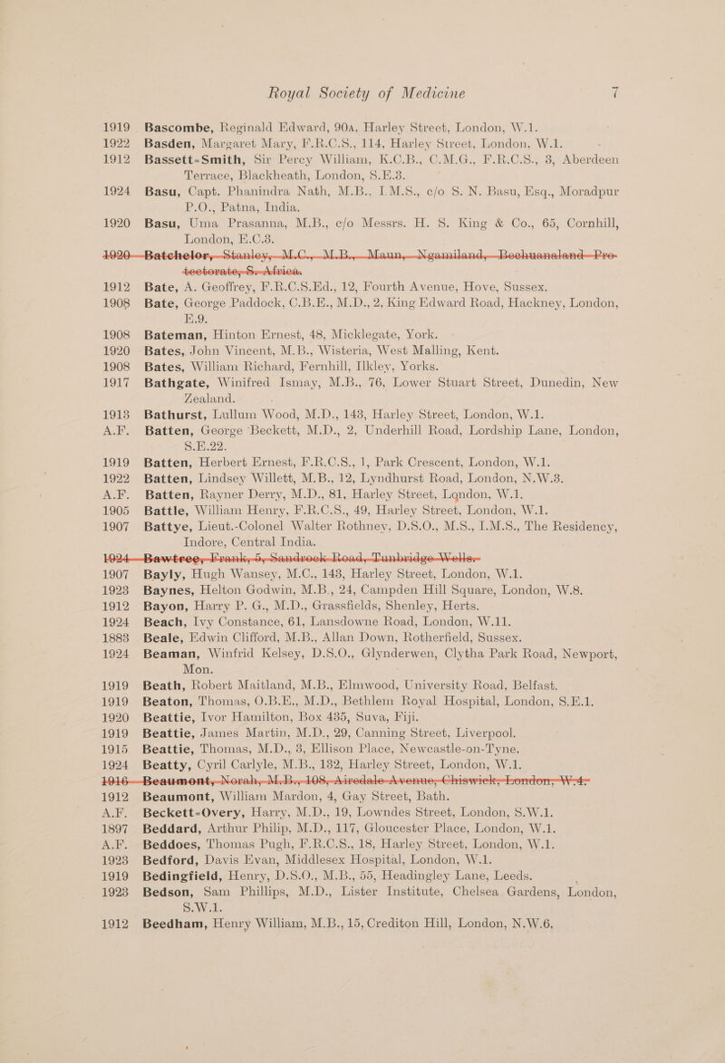 Bascombe, Reginald Edward, 90a, Harley Street, London, W.1. Basden, Margaret Mary, F.R.C.S., 114, Harley Street, London, W.1. Bassett=-Smith, Sir Percy William, K.C.B., C.M.G., F.R.C.S., 3, Aberdeen Terrace, Blackheath, London, 8.E.3. , Basu, Capt. Phanindra Nath, M.B., I.M.S., c/o S. N. Basu, Esq., Moradpur P.O. Patna, India, Basu, Uma Prasanna, M.B., c/o Messrs. H. 8. King &amp; Co., 65, Cornhill, London, E.C.8. tectorate,-S. Africa. Bate, A. Geoffrey, F.R.C.S.Ed., 12, Fourth Avenue, Hove, Sussex. Bate, George Paddock, C.B.E., M.D., 2, King Edward Road, Hackney, London, E.9. Bateman, Hinton Ernest, 48, Micklegate, York. Bates, John Vincent, M.B., Wisteria, West Malling, Kent. Bates, William Richard, Fernhill, Ilkley, Yorks. Bathgate, Winifred Ismay, M.B., 76, Lower Stuart Street, Dunedin, New Zealand. ; Bathurst, Lullum Wood, M.D., 148, Harley Street, London, W.1. Batten, George Beckett, M.D., 2, Underhill Road, Lordship Lane, London, Se Hi22: Batten, Herbert Ernest, F.R.C.S., 1, Park Crescent, London, W.1. Batten, Lindsey Willett, M.B., 12, Lyndhurst Road, London, N.W.3. Batten, Rayner Derry, M.D., 81, Harley Street, Landon, W.1. Battle, William Henry, F.R.C.S., 49, Harley Street, London, W.1. Battye, Lieut.-Colonel Walter Rothney, D.S.O., M.S., I.M.8., The Residency, Indore, Central India. cae Hugh Wine, M. C., 143, Harley Sivect, Landon W.1. Baynes, Helton Godwin, M.B., 24, Campden Hill Square, London, W.8. Bayon, Harry P. G., M.D., Grassfields, Shenley, Herts. Beach, Ivy Constance, 61, Lansdowne Road, London, W.11. Beale, Edwin Clifford, M.B., Allan Down, Rotherfield, Sussex. Beaman, Winfrid Kelsey, D.S. O:, Opdeiags on tha Park Road, Newport, Mon. Beath, Robert Maitland, M.B., Elmwood, University Road, Belfast. Beaton, Thomas, O.B.E., M.D., Bethlem Royal Hospital, London, 8.E.1. Beattie, Ivor Hamilton, Box 435, Suva, Fiji. Beattie, James Martin, M.D., 29, Canning Street, Liverpool. Beattie, Thomas, M.D., 38, Ellison Place, Neweastle-on-Tyne. Peatty, ae Slee ML. Be ee Hee. Street, London, W.1. 9 O08 a Beaumont, William Mardon, 4, c Sisco Blan Beckett-Overy, Harry, M.D., 19, Lowndes Street, London, 8.W.1. Beddard, Arthur Philip, M.D., 117, Gloucester Place, London, W.1. Beddoes, Thomas Pugh, I.R.C.8., 18, Harley Street, London, W.1. Bedford, Davis Evan, Middlesex Hospital, London, W.1 Bedingfield, Henry, D. S.0., M.B., 55, Headingley Lane, cae Bedson, Sam Phillips, M. D., Tastes Institute, Ghelce Gardens, London, S.W.1. Beedham, Henry William, M.B., 15, Crediton Hill, London, N.W.6,