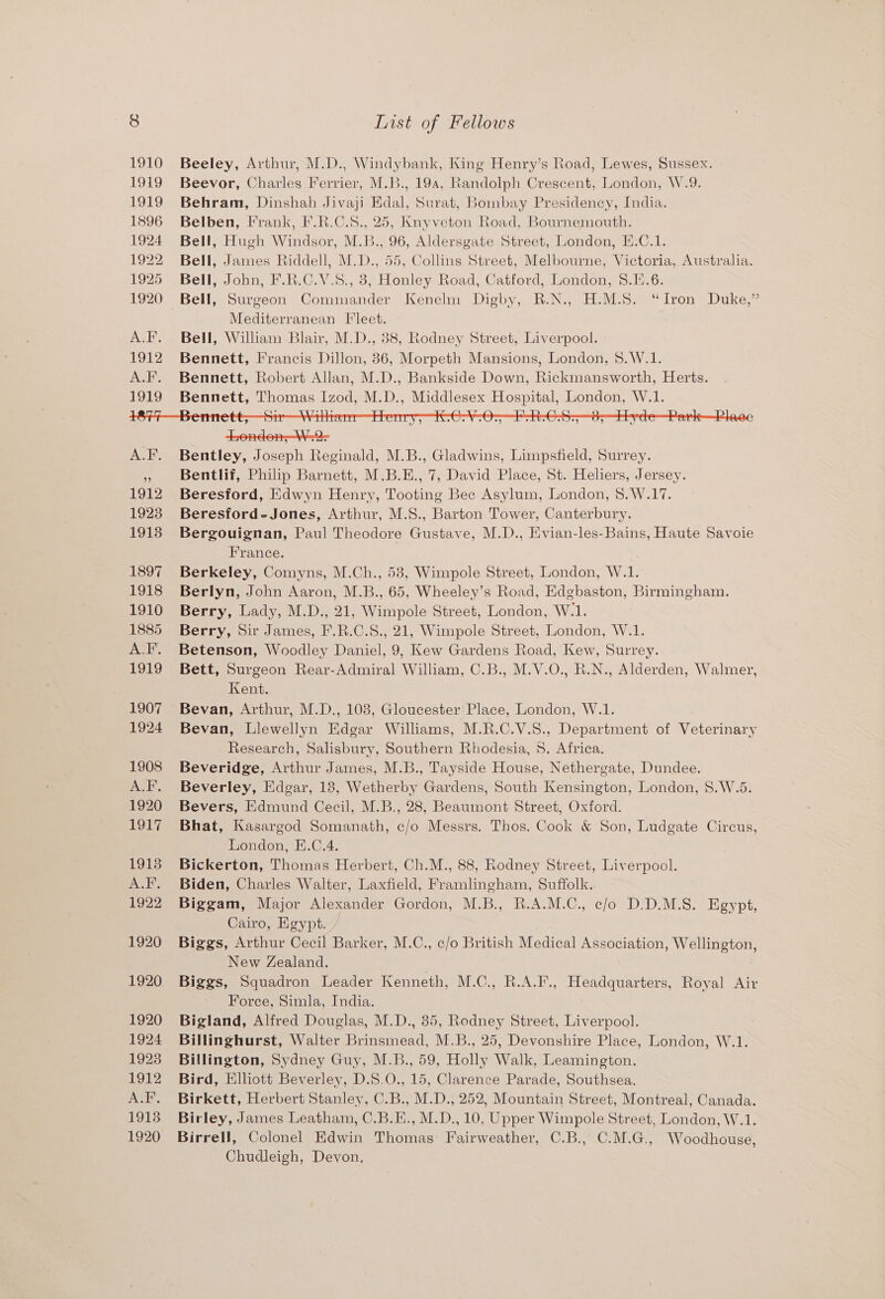 1910 1919 1919 1896 1924 1922 1925 1920 aN ihe 1912 1923 1918 1897 1918 1910 1885 ALF. 1919 1907 1924 1908 Jota 1920 OL, 19138 A.F. 1922 1920 1920 1920 1924 1928 1912 ALF. 19138 1920 List of Fellows Beeley, Arthur, M.D., Windybank, King Henry’s Road, Lewes, Sussex. Beevor, Charles Ferrier, M.B., 19a, Randolph Crescent, London, W.9. Behram, Dinshah Jivaji Edal, Surat, Bombay Presidency, India. Belben, Frank, F.R.C.S., 25, Knyveton Road, Bournemouth. Bell, Hugh Windsor, M.B., 96, Aldersgate Street, London, E.C.1. Bell, James Riddell, M.D., 55, Collins Street, Melbourne, Victoria, Australia. Bell, John, F.R.C.V.8., 38, Honley Road, Catford, London, 8.1.6. Bell, Surgeon Commander Kenelm Digby, R.N., H.M.S. “Iron Duke,” Mediterranean Fleet. Bell, William Blair, M.D., 88, Rodney Street, Liverpool. Bennett, Francis Dillon, 36, Morpeth Mansions, London, 8.W.1. Bennett, Robert Allan, M.D., Bankside Down, Rickmansworth, Herts. Bennett, Thomas Izod, M.D., Middlesex Hospital, London, W.1. trondon, W.2- Bentley, Joseph Reginald, M.B., Gladwins, Limpsfield, Surrey. Bentlif, Philip Barnett, M.B.E., 7, David Place, St. Heliers, Jersey. Beresford, Edwyn Henry, Tooting Bec Asylum, London, 8.W.17. Beresford-Jones, Arthur, M.S., Barton Tower, Canterbury. Bergouignan, Paul Theodore Gustave, M.D., Evian-les-Bains, Haute Savoie France. Berkeley, Comyns, M.Ch., 58, Wimpole Street, London, W.1. Berlyn, John Aaron, M.B., 65, Wheeley’s Road, Edgbaston, Birmingham. Berry, Lady, M.D., 21, Wimpole Street, London, W.1. Berry, Sir James, F.R.C.S., 21, Wimpole Street, London, W.1. Betenson, Woodley Daniel, 9, Kew Gardens Road, Kew, Surrey. Bett, Surgeon Rear-Admiral William, C.B., M.V.O., R.N., Alderden, Walmer, Kent. Bevan, Arthur, M.D., 103, Gloucester Place, London, W.1. Bevan, Llewellyn Edgar Williams, M.R.C.V.S., Department of Veterinary Research, Salisbury, Southern Rhodesia, 5. Africa. Beveridge, Arthur James, M.B., Tayside House, Nethergate, Dundee. Beverley, Edgar, 18, Wetherby Gardens, South Kensington, London, S.W.5. Bevers, Edmund Cecil, M.B., 28, Beaumont Street, Oxford. Bhat, Kasargod Somanath, c/o Messrs. Thos. Cook &amp; Son, Ludgate Circus, London, E.C.4. Bickerton, Thomas Herbert, Ch.M., 88, Rodney Street, Liverpool. Biden, Charles Walter, Laxfield, Framlingham, Suffolk. Biggam, Major Alexander Gordon, M.B., R.A.M.C., c/o D.D.M.S. Egypt, Cairo, Egypt. Biggs, Arthur Cecil Barker, M.C., c/o British Medical Association, Wellington, New Zealand. : Biggs, Squadron Leader Kenneth, M.C., R.A.F., Headquarters, Royal Air Force, Simla, India. Bigland, Alfred Douglas, M.D., 85, Rodney Street, Liverpool. Billinghurst, Walter Brinsmead, M.B., 25, Devonshire Place, London, W.1. Billington, Sydney Guy, M.B., 59, Holly Walk, Leamington. Bird, Elliott Beverley, D.S.O., 15, Clarence Parade, Southsea. Birkett, Herbert Stanley, C.B., M.D., 252, Mountain Street, Montreal, Canada. Birley, James Leatham, C.B.E., M.D., 10, Upper Wimpole Street, London, W.1. Birrell, Colonel Edwin Thomas Fairweather, C.B., C.M.G., Woodhouse, Chudleigh, Devon,