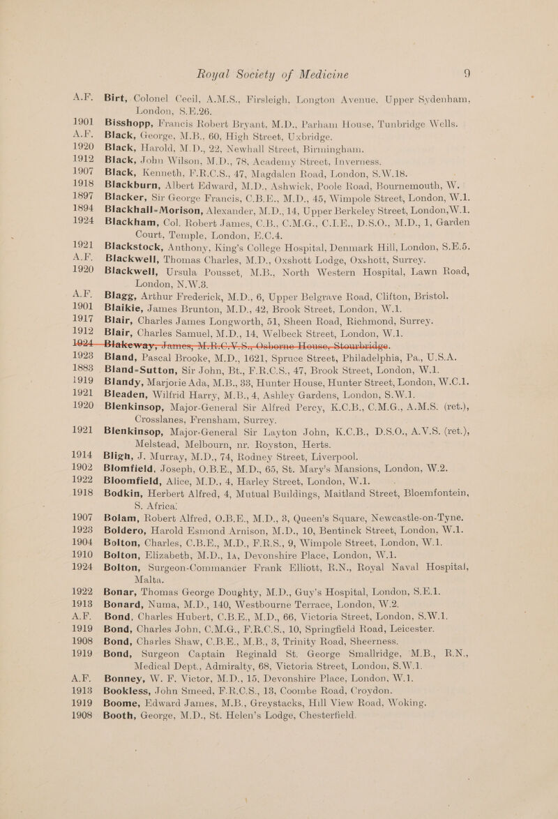Birt, Colonel Cecil, A.M.S., Firsleigh, Longton Avenue, Upper Sydenham, London, S.E.26. Bisshopp, Francis Robert Bryant, M.D., Parham House, Tunbridge Wells. Black, George, M.B., 60, High Street, Uxbridge. Black, Harold, M. Des 22, Newhall Street, Birmingham. Black, John Wilson, M.D., 78, Acadeiny Street, Inverness. Black, Kenneth, F.R.C.S., 47, Magdalen Road, London, 8.W.18. Blackburn, Albert Edward, M.D., Ashwick, Poole Road, Bournemouth, W. Blacker, Sir George Francis, C.B.E., M.D., 45, Wimpole Street, London, W.1. Blackhall- Morison, Alexander, M.D., 14, Upper Berkeley Street, London, W.1. Blackham, Col. Robert James, C.B., C.M.G., C.1.E., D.S.0., M.D., 1, Garden Court, Temple, London, E.C.4. Blackstock, Anthony, King’s College Hospital, Denmark Hill, London, S.E.5. Blackwell, Thomas Charles, M.D., Oxshott Lodge, Oxshott, Surrey. Blackwell, Ursula Pousset, M.B., North Western Hospital, Lawn Road, London, N.W.3. Blagg, Arthur Frederick, M.D., 6, Upper Belgrave Road, Clifton, Bristol. Blaikie, James Brunton, M.D., 42, Brook Street, London, W.1. Blair, Charles James Longworth, 51, Sheen Road, Richmond, Surrey. plate, Cbanles oe MIDs a Meelbeak: Street, London, Wilk Bland, Pca Bronte. MD. 1621, Biles Stee; Philadelphia, Pa Uso Blandy, Marjorie Ada, M.B., 33, Hunter House, Hunter Street, London, W.C.1. Bleaden, Wilfrid Harry, M.B., 4, Ashley Gardens, London, S.W.1. Blenkinsop, Major-General Sir Alfred Percy, K.C.B., C.M.G., A.M.S. (ret.), Crosslanes, Frensham, Surrey. Blenkinsop, Major-General Sir Layton John, K.C.B., D.S.O., A.V.S. (ret.), Melstead, Melbourn, nr. Royston, Herts. Bligh, J. Murray, M.D., 74, Rodney Street, Liverpool. Blomfield, Joseph, O.B.E., M.D., 65, St. Mary’s Mansions, London, W.2. Bloomfield, Alice, M.D., 4, Harley Street, London, W.1. Bodkin, Herbert Alfred, 4, Mutual Buildings, Maitland Street, Bloemfontein, S. Africa: Bolam, Robert Alfred, O.B.E., M.D., 8, Queen’s Square, Newcastle-on-Tyne. Boldero, Harold Esmond Arnison, M.D., 10, Bentinck Street, London, W.1. Bolton, Charles, C.B.E., M.D., F.R.S., 9, Wimpole Street, London, W.1. Bolton, Elizabeth, M.D., 14, Devonshire Place, London, W.1. . Bolton, Surgeon-Commancer Frank Elliott, R.N., Royal Naval Hospital, Malta. Bonar, Thomas George Doughty, M.D., Guy’s Hospital, London, 8.E.1. Bonard, Numa, M.D., 140, Westbourne Terrace, London, W.2. Bond, Charles Hubert, C.B.E., M.D., 66, Victoria Street, London, S.W.1. Bond, Charles Jobn, C.M.G., F.R.C.S., 10, Springfield Road, Leicester. Bond, Charles Shaw, C.B.E., M.B., 3, Trinity Road, Sheerness. Bond, Surgeon Captain Reginald St. George Smallridge, M.B., R.N., Medical Dept., Admiralty, 68, Victoria Street, London, 8.W.1. Bonney, W. F. Victor, M.D., 15, Devonshire Place, London, W.1. Bookless, John Smeed, F.R.C.8., 18, Coombe Road, Croydon. Boome, Edward James, M.B., Greystacks, Hill View Road, Woking. Booth, George, M.D., St. Helen’s Lodge, Chesterfield.