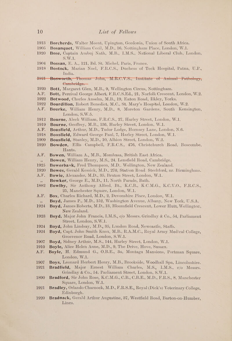 Borcherds, Walter Meent, Upington, Gordonia, Union of South Africa. Bosanquet, William Cecil, M.D., 16, Nottingham Place, London, W.1. Bose, Captain Ambuj Nath, M.B., I.M.S., National Liberal Club, London, Sewell Bossan, E. A., 121, Bd. St. Michel, Paris, France. Bostock, Marian Noel, F.R.C.S., Duchess of Teck Hospital, Patna, U.P., India. Cambridge— Bott, Margaret Glen, M.B., 9, Wellington Circus, Nottingham. Bott, Percival George Albert, .R.C.S.Ed., 21, Norfolk Crescent, London, W.2. Botwood, Charles Anselm, M.B., 19, Eaton Road, [kley, Yorks. Bourdillon, Robert Benedict, M.C., St. Mary’s Hospital, London, W.2. Bourke, William Henry, M.D., 8, Moreton Gardens, South Kensington, London, 8.W.5. Bourne, Aleck William, F.R.C.8., 27, Harley Street, London, W.1. Bourne, Geoffrey, M.B., 186, Harley Street, London, W.1. Bousfield, Arthur, M.D., Tudor Lodge, Hornsey Lane, London, N.6. Bousfield, Edward George Paul, 7, Harley Street, London, W.1. Bousfield, Stanley, M.D., 10, Albion Street, London, W.2. Bowden, Ellis Campbell, F.R.C.S., 476, Christchurch Road, Boscombe, Hants. Bowen, William A., M.B., Mombasa, British East Africa. Bowen, William Henry, M.S., 24, Lensfield Road, Cambridge. Bowerbank, Fred Thompson, M.D., Wellington, New Zealand. Bowes, Gerald Kessick, M.D., 270, Station Road, Stechford, nr. Birmingham. Bowie, Alexander, M.D., 85, Bruton Street, London, W.1. Bowker, George E., M.D., 11, North Parade, Bath. Bowlby, Sir Anthony Alfred, Bt., K.C.B., K.C.M.G., K.C.V.O., F.R.C.S., 25, Manchester Square, London, W.1. Box, Charles Richard, M.D., 2, Devonshire Place, London, W.1. Boyd, James P., M.D., 152, Washington Avenue, Albany, New York, U.S.A. Boyd, James Roberts, M.D.,13, Bloomfield Crescent, Lower Hutt, Wellington, New Zealand. Boyd, Major John Francis, I.M.8., c/o Messrs. Grindlay &amp; Co., 54, Parliament Street, London, S.W.1. Boyd, John Lindsay, M.D., 35, London Road, Newcastle, Stafts. Boyd, Capt. John Smith Knox, M.B., R.A.M.C., Royal Army Medical College, Grosvenor Road, London, 8.W.1. Boyd, Sidney Arthur, M.S., 144, Harley Street, London, W.1. Boyle, Alice Helen Anne, M.D., 9, The Drive, Hove, Sussex. Boyle, H. Edmund G., O.B.E., 8c, Montagu Mansions, Portman Square, London, W.1. Boys, Leonard Herbert Henry, M.B., Brookside, Woodhall Spa, Lincolnshire. Bradfield, Major Ernest William Charles, M.S., I.M.S., c/o Messrs. Grindlay &amp; Co., 54, Parliament Street, London, 8.W.1. Bradford, Sir John Rose, K.C.M.G., C.B., C.B.E., M.D., F.RB.S., 8, Manchester Square, London, W.1. Bradley, Orlando Charnock, M.D., F.R.S.E., Royal (Dick’s) Veterinary College, Hdinburgh. Bradnack, Gerald Arthur Augustine, 37, Westfield Road, Barton-on-Humber, Lines.