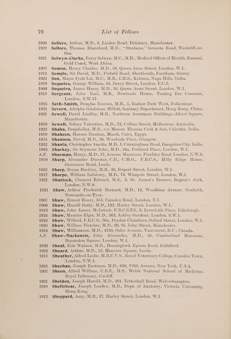 Sellers, Arthur, M.D., 8, Linden Road, Didsbury, Manchester. Sellors, Thomas Blanchard, M.D., “Strabane,” Genesta Road, Westcliff-on- Sea. Selwyn-Clarke, Percy Selwyn, M.C., M.D., Medical Officer of Health, Kumasi, Gold Coast, West Africa. Semon, Henry Charles, M.D., 58, Queen Anne Street, London, W.1. Semple, Sir David, M.D., Firfield Road, Shortheath, Farnbam, Surrey. Sen, Major Jyoti Lal, M.C., M.B., I.M.S., Kohima, Naga Hills, India. Sequeira, George William, 34, Jewry Street, London, E.C.3. Sequeira, James Harry, M.D., 10, Queen Anne Street, London, W.1. Sergeant, John Noel, M.B., Newlands House, Tooting Bec Common, London, 8.W.17. Seth-Smith, Douglas Newton, M.B., 5, Radnor Park West, Folkestone. Severn, Adolphe Gladstone Millott, Sanitary Department, Hong Kong, China. Sewell, David Lindley, M.B., Northern Assurance Buildings, Albert Square, Manchester. Sewell, Sidney Valentine, M.D., 12, Collins Street, Melbourne, Australia. Shaha, Brajaballat, M.B., c/o Messrs. Thomas Cook &amp; Son, Calcutta, India. Shaheen, Hassan Ibrahim, Maadi, Cairo, Egypt. Shannon, David, M.B., 26, Woodside Place, Glasgow. Shanta, Christopher Amrita, M.B.,1, Cunningham Road, Bangalore City, India. Sharkey, Sir Seymour John, M.D., 24a, Portland Place, London, W.1. Sharman, Henry, M.D., 17, Avenue Mansions, Finchley Road, London, N.W.3. Sharp, Alexander Dunstan, C.B., C.M.G., F.R.C.8., Hilly Ridge House, Grosvenor Road, Leeds. Sharp, Bryan Buckley, M.B., 20, Rupert Street, London, W.1. Sharpe, William Salisbury, M.D., 79, Wimpole Street, London, W.1. Shattock, Clement Edward, M.8., 3, St. James’s Terrace, Regent’s Park, London, N.W.8. Shaw, Arthur Frederick Bernard, M.D., 12, Woodbine Avenue, Gosforth, Newcastle-on-Tyne. Shaw, Ernest Henry, 855, Camden Road, TSenden: NY Shaw, Harold Batty, M.D., 122, Harley Street, London, W.1. Shaw, John James Melntosh® F.R.C.S.Ed., 8, Inverleith Place, Edinburgh. Shaw, Maurice Elgie, M.D., 162, Ashley Gardens, London, 8.W.1. Shaw, Wilfred, F.R.C.S., 864, Dryden Chambers, Oxford Street, London, W.1. Shaw, William Fletcher, M.D., 20, St. John Street, Manchester. Shaw, Williamson, M.D., 47380, Osler Avenue, Vancouver, B.C., Canada. Shaw-=Mackenzie, John Alexander, M.D., 45, Cumberland Mansions, Bryanston Square, London, W.1. Sheaf, Eric Watson, M.B., Hemingford, Epsom Road, Guildford. Sheard, Arthur, M.D., 18, Hanover Square, Leeds. Sheather, Alfred Leslie, M.R.C.V.S., Royal Veterinary College, Camden Town, London, N.W.1. Sheehan, Joseph Eastman, M.D., 686, Fifth Avenue, New York, U.S.A. Sheen, Alfred William, C.B.E., M.S., Welsh National School of Medicine, Royal Infirmary, Cardiff. Sheldon, Joseph Harold, M.D., 261, Tettenhall Road, Wolverbampton. Shellshear, Joseph Lexden, M.B., Dept. of Anatomy, Victoria University, Hong-Kong. Sheppard, Amy, M.B., 17, Harley Street, London, W.1.