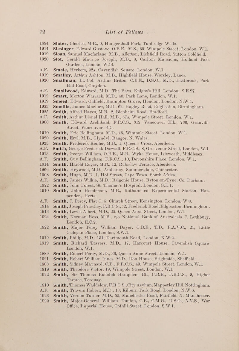 12 1894 1914 1919 1920 ALE, 1919 1920 A.F. 1912 1919 1923 1925 ASE 1908 1910 1920 1923 ALF. 1913 A.F. 1914 1866 1908 Jsleg ik 1922 1910 ALF. 1914 1913 1924 1922 1919 1919 1889 1921 1908 1919 1922 ond Jha 1923 1922 Tist of Fellows Slater, Charles, M.B., 9, Hungershall Park, Tunbridge Wells. Slesinger, Edward Gustave, O.B.E., M.S., 69, Wimpole Street, London, W.1. Sloan, Samuel Macfarlane, M.B., Allerton, Lichfield Road, Sutton Coldfield. Slot, Gerald Maurice Joseph, M.D., 8, Carlton Mansions, Holland Park Gardens, London, W.14. Smale, Herbert, 22a, Cavendish Square, London, W.1. Smalley, Arthur Ashton, M.B., Highfield House, Worsley, Lancs. Smallman, Lt.-Col. Arthur Briton, C.B.E., D.S.0O., M.D., Eastbrook, Park Hill Road, Croydon. Smallwood, Edward, M.D., The Bays, Knight’s Hill, London, 8.E.27. Smart, Morton Warrack, M.D., 40, Park Lane, London, W.1. Smeed, Edward, Oldfield, Brampton Grove, Hendon, London, N.W.4. Smellie, James Maclure, M.D., 62, Hagley Road, Edgbaston, Birmingham. Smith, Alfred Hayes, M.B., 2, Blenheim Road, Bradford. Smith, Arthur Lionel Hall, M.B., 57a, Wimpole Street, London, W.1. Smith, Edward Archibald, F.R.C.S., 812, Vancouver Blk., 736, Granville Street, Vancouver, B.C. Smith, Eric Bellingham, M.D., 46, Wimpole Street, London, W.1. Smith, Eryl, M.B., Glyndyl, Bangor, N. Wales. Smith, Frederick Keiller, M.B., 1, Queen’s Cross, Aberdeen. Smith, George Frederick Darwall, F.R.C.S., 8, Grosvenor Street, London, W.1. Smith, George William, O.B.E., M.B., Wyke House, Isleworth, Middlesex. Smith, Guy Bellingham, F.R.C.S., 10, Devonshire Place, London, W.1. Smith, Harold Edgar, M.B., 12, Rubislaw Terrace, Aberdeen. Smith, Heywood, M.D., Amberley, Summersdale, Chichester. Smith, Hugh, M.D.,1, Hof Street, Cape Town, South Africa. Smith, James Wilkie, M.D., Balgonie House, Ryton-on-Tyne, Co. Durham. Smith, John Forest, St. Thomas’s Hospital, London, 8.E.1. penden, Herts. Smith, J. Percy, Flat C, 5, Church Street, Kensington, London, W.8. Smith, Joseph Priestley, F.R.C.S.,52, Frederick Road, Edgbaston, Birmingham. Smith, Lewis Albert, M.D., 25, Queen Anne Street, London, W.1. Smith, Norman Ross, M.B., c/o National Bank of Australasia, 7, Lothbury, London, E.C.2. Smith, Major Percy William Dayer, O.B.E., T.D., R.A.V.C., 21, Little Cadogan Place, London, 8.W.1. Smith, Philip, M.D., 181, Dartmouth Road, London, N.W.2. Smith, Richard Travers, M.D., 17, Harcourt House, Cavendish Square London, W.1. Smith, Robert Percy, M.D., 86, Queen Anne Street, London, W.1. Smith, Robert William Innes, M.D., Don House, Brightside, Sheffield. Smith, Sidney Maynard, C.B., F.R.C.S., 49, Wimpole Street, London, W.1. Smith, Theodore Victor, 19, Wimpole Street, London, W.1. Smith, Sir Thomas Rudolph Hampden, Bt. C.B.E., F.R.C.S., 9, Higher Terrace, Torquay. Smith, Thomas Waddelow, F.R.C.S., City Asylum, Mapperley Hill, Nottingham. Smith, Travers Robert, M.D., 18, Kilburn Park Road, London, N.W.6. Smith, Vernon Turner, M.D., 55, Manchester Road, Fairfield, N. Manchester. Smith, Major-General William Dunlop, C.B., C.M.G., D.S.O., A.V.S., War Office, Imperial House, Tothill Street, London, 8.W.1.