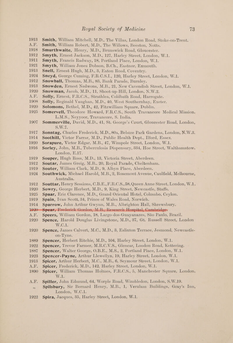Smith, William Mitchell, M.D.. The Villas, London Road, Stoke-on-Trent. Smith, William Robert, M.D., The Willows, Beeston, Notts. Smurthwaite, Henry, M.D., Brunswick Road, Gloucester. Smyth, Ernest Jackson, M.D., 127, Harley Street, London, W.1. Smyth, Francis Radway, 18, Portland Place, London, W.1. Smyth, William Jones Dobson, B.Ch., Eastnor, Exmouth. Snell, Ernest Hugh, M.D., 8, Eaton Road, Coventry. Sneyd, George Cuming, F.R.C.8.I., 120, Harley Street, London, W.1. Snowball, Thomas, M.B., 83, Bank Parade, Burnley. Snowden, Ernest Nedwons, M.B., 21, New Cavendish Street, London, W.1. Snowman, Jacob, M.D., 11, Shoot-up-Hill, London, N.W.2. Solly, Ernest, F.R.C.S., Strathlea, Coldbath Road, Harrogate. Solly, Reginald Vaughan, M.D., 40, West Southernhay, Exeter. Solomons, Bethel, M.D., 42, Fitzwilliam Square, Dublin. Somervell, Theodore Howard, F.R.C.S., South Travancore Medical Mission, L.M.S., Neyyoor, Travancore, S. India. Sommerville, David, M.D., 41, St. George’s Court, Gloucester Road, London, SAW. Sonntag, Charles Frederick, M.D., 80a, Belsize Park Gardens, London, N.W.3. Soothill, Victor Farrar, M.D., Public Health Dept., Ilford, Essex. Sorapure, Victor Edgar, M.B., 47, Wimpole Street, London, W.1. Sorley, John, M.B., Tuberculosis Dispensary, 334, Hoe Street, Walthamstow, London, E.17. Souper, Hugh Ross, M.D., 18, Victoria Street, Aberdeen. Soutar, James Greig, M.B., 20, Royal Parade, Cheltenham. Souter, William Clark, M.D., 9, Albyn Place, Aberdeen. Southwick, Michael Harold, M.B., 2, Rosemont Avenue, Caulfield, Melbourne, Australia. Souttar, Henry Sessions, C.B.E., F.R.C.S.,58, Queen Anne Street, London, wa Sowry, George Herbert, M.D., 9, King Shreet, Newcastle, Staffs. Spaar, Eric Clarence, M.D., Gonna Oriental Hotel, Colombo, Ceylon. Spain, Ivan Scott, 34, Prince of Wales Road, Norwich. Sears William Conibat 18, ites g0- -des- a aree Sao Baars Brazil. Spence, Harold Douglas Livingstone, M.D., 87, Gt. Russell Street, London WEG ade Spence, James Calvert, M.C., M.D., 38, Eslinton Terrace, Jesmond, Newcastle- on-Tyne. Spencer, Herbert Ritchie, M.D., 104, Harley Street, London, W.1. Spencer, Trevor Farmer, M.R.C.V.S., Glencar, London Road, Kettering. Spencer, Walter George, O.B.E., M.S., 2, Portland Place, London, W.1 Spencer=Payne, Arthur Llewellyn, 19, Harley Street, London, W.1. Spicer, Arthur Herbert, M.C., M.B., 6, Seymour Street, London, W.1. Spicer, Frederick, M.D., 142, Harley Street, London, W.1. Spicer, William Thomas Holmes, F.R.C.S., 5, Manchester Square, London, W.1 Spiller, J fis Edmund, 64, Worple Road, Wimbledon, London, g, W.19. Spilsbury, Sir Bernard Henry, M.B., 1, Verulain Buildings, Gray’s Inn, London, W.C.1. Spira, Jacques, 35, Harley Street, London, W.1.