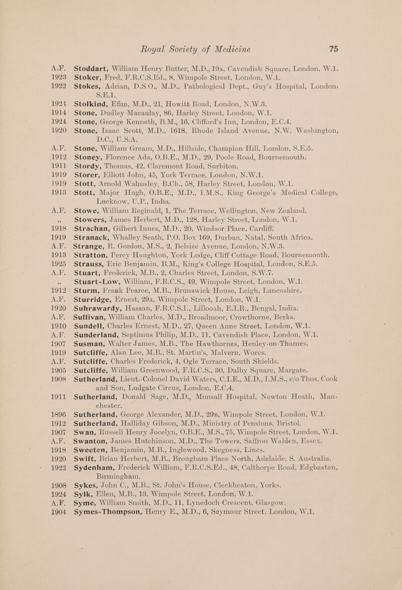 A.F, 1923 1922 1924 1914 1924 1920 ACK. 1912 POEL L919 Ee) 19138 AcE’, 1918 1919 ACE, 19138 1925 eel, 1912 Pal ae 1920 AGE 1910 A.F. 1907 1919 Ad. 1905 1908 19Et 1896 1912 1907 A.F, 1918 1920 1922 1908 1924 ALF. 1904 Royal Society of Medicine 75 Stoddart, William Henry Butter, M.D.,19a, Cavendish Square, London, W.1. Stoker, Fred, F.R.C.S.Ed., 8, Wimpole Street, London, W.1. Stokes, Adrian, D.8.0,, M.D., Pathological Dept., Guy’s Hospital, London, Dultd. Stolkind, Efim, M.D., 21, Howitt Road, London, N.W.3. Stone, Dudley Macaulay, 86, Harley Street, London, W.1. Stone, George Kenneth, B.M., 16, Clifford’s Inn, London, E.C.4. Stone, Isaac Scott, M.D., 1618, Rhode Island Avenue, N.W. Washington, DiC. WS LA. Stone, William Gream, M.D., Hillside, Champion Hill, London, 8.E.5. Stoney, Florence Ada, O.B.E., M.D., 29, Poole Road, Bournemouth. Stordy, Thomas, 42, Claremont Road, Surbiton. Storer, Elliott John, 45, York Terrace, London, N.W.1. Stott, Arnold Walmsley, B.Ch., 58, Harley Street, London, W.1. Stott, Major Hugh, O.B.E., M.D., I.M.S., King George’s Medical College, Lucknow, U.P., India. Stowe, William Reginald, 1, The Terrace, Wellington, New Zealand. Stowers, James Herbert, M.D., 128, Harley Street, London, W.1. Strachan, Gilbert Innes, M.D., 20, Windsor Place, Cardiff. Stranack, Whalley Seath, P.O. Box 169, Durban, Natal, South Africa. Strange, R. Gordon, M.8., 2, Belsize Avenue, London, N.W.3. Stratton, Percy Haughton, York Lodge, Cliff Cottage Road, Bournemouth. Strauss, Eric Benjamin, B.M., King’s College Hospital, London, 5.E.5. Stuart, Frederick, M.B., 2, Charles Street, London, S.W.7. Stuart=Low, William, F.R.C.S., 49, Wimpole Street, London, W.1. Sturm, Frank Pearce, M.B., Brunswick House, Leigh, Lancashire. Sturridge, Ernest, 29a, Wimpole Street, London, W.1. Suhrawardy, Hassan, F.R.C.S.1., Lillooah, E.I.R., Bengal, India. Sullivan, William Charles. M.D., Broadmoor, Crowthorne, Berks. Sundell, Charles Ernest, M.D., 27, Queen Anne Street, London, W.1. Sunderland, Septimus Philip, M.D., 11, Cavendish Place, London, W.1. Susman, Walter James, M.B., The Hawthornes, Henley-on-Thames. Sutcliffe, Alan Lee, M.B., St. Martin’s, Malvern, Worcs. Sutcliffe, Charles Frederick, 4, Ogle Terrace, South Shields. Sutcliffe, William Greenwood, F.R.C.S., 80, Dalby Square, Margate. Sutherland, Lieut.-Colonel David Waters, C.I.E., M.D., I.M.S., c/o Thos. Cook and Son, Ludgate Circus, London, E.C.4. Sutherland, Donald Sage, M.D., Monsall Hospital, Newton Heath, Man- chester. Sutherland, George Alexander, M.D., 298, Wimpole Street, London, W.1. Sutherland, Halliday Gibson, M.D., Ministry of Pensions, Bristol. Swan, Russell Henry Jocelyn, O.B.E., M.S., 75, Wimpole Street, London, W.1. Swanton, James Hutchinson, M.D., The Towers, Saffron Walden, Essex. Sweeten, Benjamin, M.B., Inglewood, Skegness, Lines. Swift, Brian Herbert, M.B., Brougham Place North, Adelaide, 8. Australia. Sydenham, Frederick William, I’.R.C.S.Ed., 48, Calthorpe Road, Edgbaston, Birmingham. Sykes, John C., M.B., St. John’s House, Cleckheaton, Yorks. Sylk, Ellen, M.B., 18, Wimpole Street, London, W.1. Syme, William Smith, M.D., 11, Lynedoch Crescent, Glasgow.