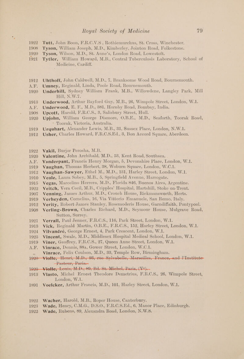 1922 Tutt, John Boon, F.R.C.V.S , Rothiemurchus, St. Cross, Winchester. 1908 Tyson, William Joseph, M.D., Kimberley, Jointon Road, Folkestone. 1920 Tyson, Wilson, M.D., St. Anne’s, London Road, Lowestoft. 1921 Tytler, William Howard, M.B., Central Tuberculosis Laboratory, School of Medicine, Cardiff. 1912 Uhthoff, John Caldwell, M.D., 7, Branksome Wood Road, Bournemouth. A.F. Umney, Reginald, Linda, Poole Road, Bournemouth. 1920 Underhill, Sydney William Frank, M.B., Willowdene, Langley Park, Mill Full, (N: W.7. 1913 Underwood, Arthur Bayford Guy, M.B., 26, Wimpole Street, London, W.1. A.F. Underwood, E. F., M.D., 881, Hornby Road, Bombay, India. 1908 Upcott, Harold, F.R.C.8., 3, Salisbury Street, Hull. 1920 pron, William George Dismore, O.B.E., M.D., Seaforth, Toorak Road, - Toorak, Victoria, Australia. 1919 Urquhart, Alexander Lewis, M. Bi, 31, Sussex Place, London, N.W.1. 1912 Usher, Charles Howard, F.R.C.S. Bd. , 8, Bon Accord Square, ‘Aeidoes 1922 Vakil, Burjor Perosha, M.B. 1920 Valentine, John Archibald, M.D., 53, Kent Road, Southsea. A.F. Vanderpant, Francis Henry Morgan, 5, Devonshire Place, London, W.1. 1919 Vaughan, Thomas Herbert, 38, Woburn Square, London, W.C.1. 1912 Vaughan-Sawyer, Ethel M., M.D., 131, Harley Street, London, W.1. 1910 Veale, Laura Sobey, M.B., 5, Springfield Avenue, Harrogate. 1915 Vegas, Marcelino Herrera, M.D., Florida 846, Buenos Aires, Argentine. 1922 Veitch, Vera Cecil, M.B., Cripples’ Hospital, Hartshill, Stoke on-Trent. 1907 Venning, James Arthur, M.D., Crouch House, Rickmansworth, Herts. 1919 Verheyden, Cornelius, 16, Via Vittorio Emanuele, San Remo, Italy. 1912 Verity, Robert James Stanley, Rosemoderis House, Garndiffaith, Pontypool. 1908 Verling-Brown, Charles Richard, M.D., Seymour House, Mulgrave Road, Sutton, Surrey. 1921 Verrall, Paul Jenner, F.R.C.S., 116, Park Street, London, W.1. 19138 Vick, Reginald Martin, O.B.E., F.R.C.S., 152, Harley Street, London, W.1. 1924 Vilvandré, George Ernest, 4, Park Crescent, London, W.1. 1923 Vincent, Swale, M.D., Middlesex Hospital Medical School, London, W.1. 1919 Viner, Geoffrey, F.R.C.S., 27, Queen Anne Street, London, W.1. A.F. Vinrace, Dennis, 884, Gower Street, London, W.C.1. i: ee Pelix Se MAD:, ae eee iy Pea ie aE TER ities ee =--00 Ba Recdbiohol Daria Ore 1913 Viasto. Michel Bias Theodore Demetrius, F.R.C.S., 26, Wimpole Street, London, W.1. 1891 Voelcker, Arthur Francis, M.D., 101, Harley Street, London, W.1. 1922 Wacher, Harold, M.B., Roper House, Canterbury. 1923 Wade, Henry, C.M.G., D.S.O., F.R.C.S.Ed., 6, Manor Place, Edinburgh. 1922. Wade, Rubens, 89, Alexandra Road, London, N.W.8.