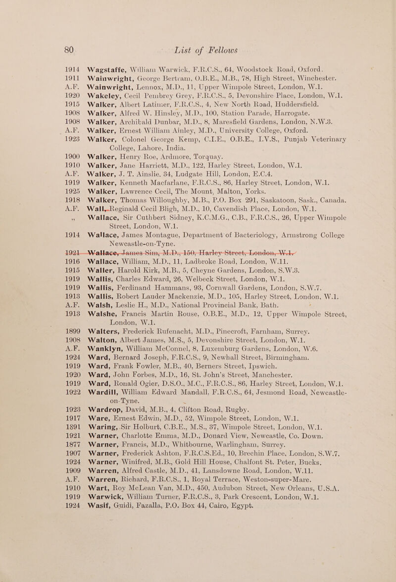 Wagstaffe, Willian Warwick, F.R.C.S., 64, Woodstock Road, Oxford. Wainwright, George Bertram, O.B.E., M.B., 78, High Street, Winchester. Wainwright, Lennox, M.D., 11, Upper Wimpole Street, London, W.1. Wakeley, Cecil Pembrey Grey, I’.R.C.S., 5, Devonshire Place, London, W.1. Walker, Albert Latimer, I'.R.C.S., 4, New North Road, Huddersfield. Walker, Alfred W. Hinsley, M.D., 100, Station Parade, Harrogate. Walker, Archibald Dunbar, M.D., 8, Maresfield Gardens, London, N.W.8. Walker, Ernest William Ainley, M.D., University College, Oxford. Walker, Colonel George Kemp, C.I.E., O.B.E., I.V.S., Punjab Veterinary College, Lahore, India. Walker, Henry Roe, Ardmore, Torquay. Walker, Jane Harriett, M.D., 122, Harley Street, London, W.1. Walker, J. T. Ainslie. 834, Ludgate Hill, London, E.C.4. Walker, Kenneth Macfarlane, I’.R.C.S., 86, Harley Street, London, W.1. Walker, Lawrence Cecil, The Mount, Malton, Yorks. Walker, Thomas Willoughby, M.B., P.O. Box 291, Saskatoon, Sask., Canada. Wall,Reginald Cecil Bligh, M.D., 10, Cavendish Place, London, W.1. Wallace, Sir Cuthbert Sidney, K.C.M.G., C.B., F.R.C.8., 26, Upper Wimpole Street, London, W.1. Wallace, James Montague, Department of Bacteriology, Armstrong College Neweastle-on-Tyne. Wallace, William, M.D., 11, Ladbroke Road, London, W.11. Waller, Harold Kirk, M.B., 5, Cheyne Gardens, London, 8. W.3. Wallis, Charles Edward, 26, Welbeck Street, London, W.1. Wallis, Ferdinand Hammans, 93, Cornwall Gardens, London, S.W.7. Wallis, Robert Lauder Mackenzie, M.D., 105, Harley Street, London, W.1. Walsh, Leslie H., M.D., National Provincial Bank, Bath. Walshe, [Francis Martin Rouse, O.B.E., M.D., 12, Upper Wimpole Street, London, W.1. Walters, Frederick Rufenacht, M.D., Pinecroft, Farnham, Surrey. Walton, Albert James, M.S., 5, Devonshire Street, London, W.1. Wanklyn, William McConnel, 8, Luxemburg Gardens, London, W.6. Ward, Bernard Joseph, F.R.C.8., 9, Newhall Street, Birmingham. Ward, Frank Fowler, M.B., 40, Berners Street, Ipswich. Ward, John Forbes, M.D., 16, St. John’s Street, Manchester. Ward, Ronald Ogier, D.S.0., M.C., F.R.C.8., 86, Harley Street, London, W.1. Wardill, William Edward Mandall. F.R.C.S., 64, Jesmond Road, Neweastle- on- Tyne. Wardrop, David, M.B., 4, Gifted Road, Rugby. Ware, Ernest Edwin, M. D., 52, Wimpole Street, London, W.1. Waring, .Sir Holburt, CB.E., M.S., 87, Wimpole Street, London, W.1. Warner, Charlotte Emma, M.D., Donard View, Newcastle, Co. Down. Warner, Francis, M.D., Whitbourne, Warlingham, Surrey. Warner, Frederick Ashton, F.R.C.S.Ed., 10, Brechin Place, London, S.W.7. Warner, Winifred, M.B., Gold Hill House, Chalfont St. Peter, Bucks. Warren, Alfred Castle, M.D., 41, Lansdowne Road, London, W.11. Warren, Richard, F.R.C.S., 1, Royal Terrace, Weston-super- Mare. Wart, Roy McLean Van, M.D., 450, Audubon Street, New Orleans, U.S.A. Warwick, William Turner, F.R.C.S., 8, Park Crescent, London, W.1. Wasif, Guidi, Fazalla, P.O. Box 44, Cairo, Egypt.