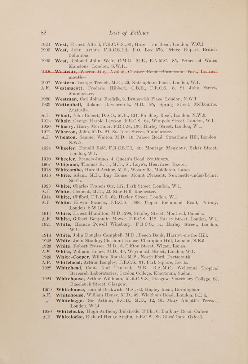 1924 West, Ernest Alfred, F.R.C.V.S., 81, Gray’s Inn Road, London, W.C.1. 1909 West, John Arthur, F.R.C.S.Ed., P.O. Box 576, Prince Rupert, British Columbia. | 1925 West, Colonel John Weir, C.M.G., M.B., R.A.M.C., 85, Prince of Wales Mansions, London, §$.W.11. mouth — 1907 Western, George Trench, M.D., 29, Nottingham Place, London, W.1. A.F. Westmacott, Frederic Hibbert, C.B.E., F.R.C.S., 8, St. John Street, Manchester. 1920 Westman, Carl Johan Fredrik, 2, Brunswick Place, London, N.W.1. 1923 Wettenhall, Roland Ravenscroft, M.B., 85, Spring Street, Melbourne, Australia. A.F. Whait, John Robert, D.S.O., M.B., 124, Finchley Road, London, N.W.8. 1912. Whale, George Harold Lawson, F.R.C.S., 84, Wimpole Street, London, W.1. 1920 Wharry, Harry Mortimer, F'.R.C.S., 186, Harley Street, London, W.1. 1912 Wharton, John, M.D., 21, St. John Street, Manchester. A.F. Wheaton, Samuel Walton, M.D., 16, Palace Road, Streatham Hill, London, S.W.2. 1924 Wheeler, Donald Reid, F.R.C.S.Ed,, 4p, Montagu Mansions, Baker Street, London, W.1. 1910 Wheeler, Francis James, 4, Queen’s Road, Southport. 1907 Whipman, Thomas R. C., M.D., St. Loye’s, Heavitree, Exeter. 1918 Whitcombe, Harold Arthur, M.B., Woodville, Middleton, Lancs. . 1916 White, Adam, M.D., Bay House, Mount Pleasant, Newcastle-under-Lyme, Staffs. 1923 White, Charles Francis Orr, 117, Park Street, London, W.1. A.F. White, Clement, M.D., 22, Star Hill, Rochester. 1914. White, Clifford, F.R.C.S., 62, Harley Street, London, W.1. A.F. White, Edwin Francis, F.R.C.S., 388, Upper Richmond Road, Putney, London, 8.W.15. 1914. White, Ernest Hamilton, M.D., 298, Stanley Street, Montreal, Canada. A.F. White, Gilbert Benjamin Mower, F.R.C.8., 112, Harley Street, London, W.1. 1921 White, Horace Powell Winsbury, I.R.C.S., 51, Harley Street, London, Welt 1914. White, John Douglas Campbell, M.D., Beech Bank, Harrow-on-the-Hill. 1922 White, John Stanley, Cheshunt House, Champion Hill, London, 8.E.5. 1923 White, Robert Prosser, M.D., 6, Clifton Street, Wigan, Lancs. A.F. White, William Henry, M.D., 43, Weymouth Street, London, W.1. 1923 White=Cooper, William Ronald, M.B., North Ford, Dartmouth. A.F. Whitehead, Arthur Longley, F.R.C.S., 81, Park Square, Leeds. 1922 Whitehead, Capt. Noel Tancred, M.B., R.A.M.C., Wellcome Tropical Research Laboratories, Gordon College, Khartoum, Sudan. 1924 Whitehouse, Arthur Wildman, M.R.C.V.S., Glasgow Veterinary College, 88, Buccleuch Street, Glasgow. . 1909 Whitehouse, Harold Beckwith, M.S., 62, Hagley Road, Birmingham. A.F. Whitehouse, William Henry, M.D., 82, Wickham Road, London, S.E.4. » Whitelegge, Sir Arthur, K.C.B., M.D.; 12, St. Mary Abbott’s Terrace, London, W.14. 1920 Whitelocke, Hugh Anthony Bulstrode, B.Ch., 6, Banbury Road, Oxford. A.F. Whitelocke, Richard Henry Anglin, F.R.C.S., St. Giles’ Gate, Oxford.