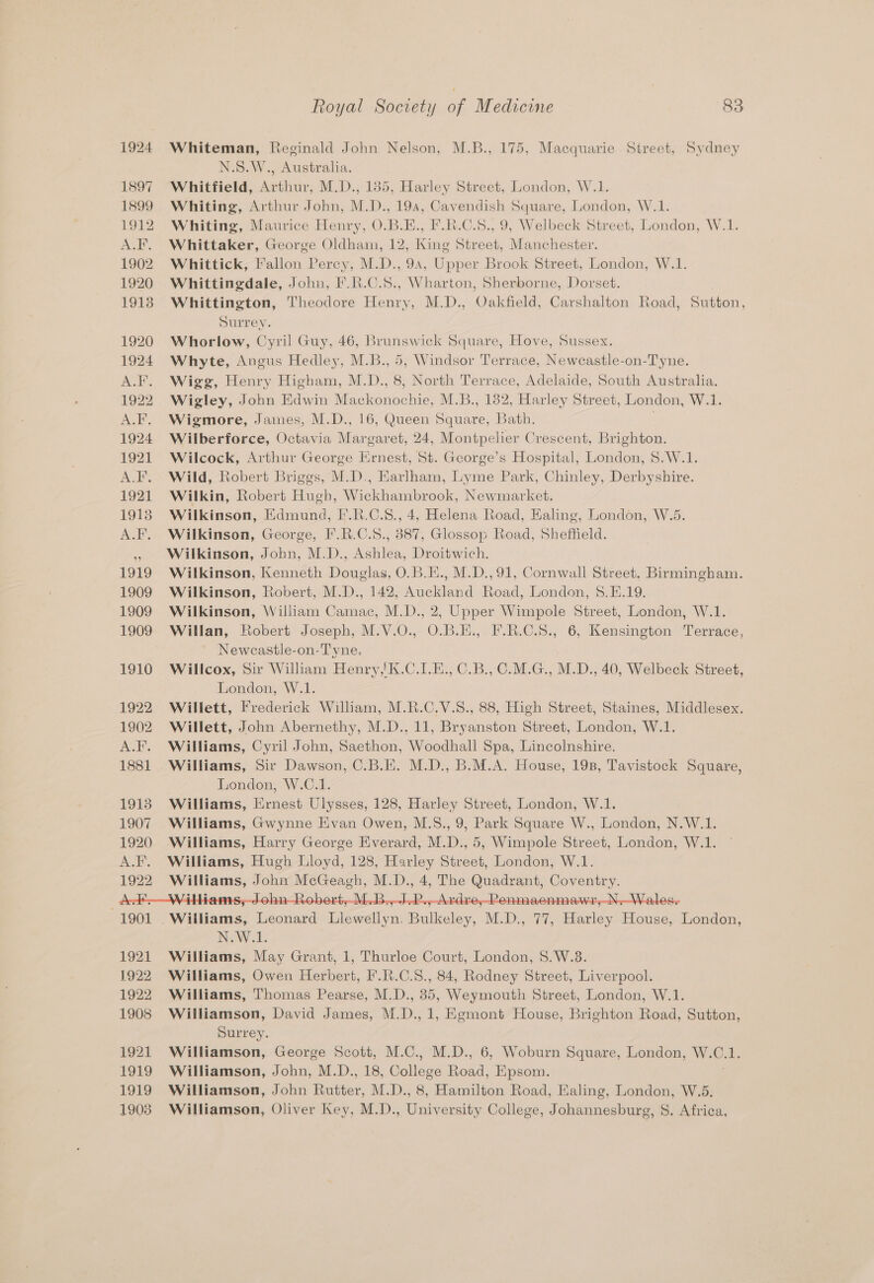Whiteman, Reginald John Nelson, M.B., 175, Macquarie Street, Sydney N.S.W., Australia. Whitfield, Arthur, M.D., 1385, Harley Street, London, W.1. Whiting, Arthur John, M.D., 194, Cavendish Square, London, W.1. Whiting, Maurice Henry, O.B.E., F.R.C.S., 9, Welbeck Street, London, W.1. Whittaker, George Oldham, 12, King Street, Manchester. Whittick, Fallon Percy, M.D., 94, Upper Brook Street, London, W.1. Whittingdale, John, F.R.C.S., Wharton, Sherborne, Dorset. Whittington, Theodore Henry, M.D., Oakfield, Carshalton Road, Sutton, Surrey. Whorlow, Cyril Guy, 46, Brunswick Square, Hove, Sussex. Whyte, Angus Hedley, M.B., 5, Windsor Terrace, Neweastle-on-Tyne. Wigg, Henry Higham, M.D., 8, North Terrace, Adelaide, South Australia. Wigley, John Edwin Mackonochie, M.B., 182, Harley Street, London, W.1. Wigmore, James, M.D., 16, Queen Square, Bath. . Wilberforce, Octavia Margaret, 24, Montpelier Crescent, Brighton. Wilcock, Arthur George Ernest, St. George’s Hospital, London, 8.W.1. Wild, Robert Briggs, M.D., Earlham, Lyme Park, Chinley, Derbyshire. Wilkin, Robert Hugh, Wickhambrook, Newmarket. Wilkinson, Edmund, I*.R.C.8., 4, Helena Road, Ealing, London, W.5. Wilkinson, George, I’.R.C.S., 387, Glossop Road, Sheffield. Wilkinson, John, M.D., Ashlea, Droitwich. Wilkinson, Kenneth Douglas, O.B.E., M.D.,91, Cornwall Street. Birmingham. Wilkinson, Robert, M.D., 142, Auckland Road, London, $.E.19. Wilkinson, William Camac, M.D., 2, Upper Wimpole Street, London, W.1. Willan, Robert Joseph, M.V.O., O.B.E., F.R.C.8., 6, Kensington Terrace, Newcastle-on-Tyne. Willcox, Sir William Henry,'K.C.1.E., C.B., C.M.G., M.D., 40, Welbeck Street, London, W.1. Willett, Frederick William, M.R.C.V.S., 88, High Street, Staines, Middlesex. Willett, John Abernethy, M.D., 11, Bryanston Street, London, W.1. Williams, Cyril John, Saethon, Woodhall Spa, Lincolnshire. Williams, Sir Dawson, C.B.E. M.D., B.M.A. House, 19n, Tavistock Square, London, W.C.1. Williams, Ernest Ulysses, 128, Harley Street, London, W.1. Williams, Gwynne Evan Owen, M.S., 9, Park Square W., London, N.W.1. Williams, Harry George Everard, M.D., 5, Wimpole Street, London, W.1. Williams, Hugh Lloyd, 128, Harley Street, London, W.1. Williams, John McGeagh, M.D., 4, The Quadrant, Coventry. NAV 1. Williams, May Grant, 1, Thurloe Court, London, S.W.3. Williams, Owen Herbert, F’.R.C.S., 84, Rodney Street, Liverpool. Williams, Thomas Pearse, M.D., 35, Weymouth Street, London, W.1. Williamson, David James, M.D., 1, Egmont House, Brighton Road, Sutton, Surrey. Williamson, George Scott, M.C., M.D., 6, Woburn Square, London, W.C.1. Williamson, John, M.D., 18, College Road, Epsom. Williamson, John Rutter, M.D., 8, Hamilton Road, Ealing, London, W.5. Williamson, Oliver Key, M.D., University College, Johannesburg, 8. Africa,