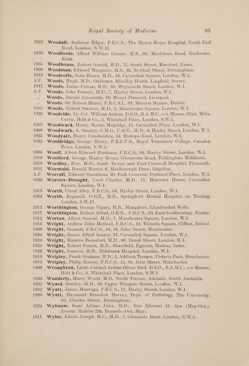 Woodall, Ambrose Edgar, F.R.C.S., The Manor House Hospital, North End Road, London, N.W.11. Woodforde, Alfred William George, M.B., 30, Maidstone Road, Rochester, Kent. Woodhouse, Robert Arnold, M.D., 75, South Street, Romford, Essex. Woodman, Edward Musgrave, M.S., 22, Newhall Street, Birmingham. Woodroffe, John Hearn, M.D., 24, Cavendish Square, London, W.1. Woods, Hugh, M.D., Oakhurst, Blindley Heath, Lingfield, Surrey. Woods, James Cowan, M.D., 45, Weymouth Street, London, W.1. Woods, John Francis, M.D., 7, Harley Street, London, W.1. Woods, Joseph Ainsworth, 76, Mount Pleasant, Liverpool. Woods, Sir Robert Henry, F.R.C.S.1,, 39, Merrion Square, Dublin. Woods, Robert Stanton, M.D., 3, Manchester Square, London, W.1. Woodside, Lt.-Col. William Arthur, D.S.0., R.A.M.C., c/o Messrs. Glyn, Mills, Currie, Holt &amp; Co., 8, Whitehall Place, London, 8.W.1. Woodward, Henry Martin Mogridge, 15, Cavendish Place, London, W.1. Woodwark, A. Stanley, C.M.G., C.B.E., M.D., 4, Harley Street, London, W.1. Woodyatt, Henry Constantine, 74, Bishops Road, London, W.2. Wooldridge, George Henry, F.R.C.V.S., Royal Veterinary College, Camden Town, London, N.W.1. Woolf, Albert Edward Mortimer, F.R.C.S., 94, Harley Street, London, W.1. Woolford, George, Harley House, Gloucester Road, Teddington, Middlesex. Wordley, Eric, M.D., South Devon and East Cornwall Hospital, Plymouth. Wormald, Ronald Martin, 6, Marlborough Place, Brighton. Worrall, Edward Stanislaus, 10, Park Crescent, Portland Place, London, W.1. Worster-Drought, Cecil Charles, M.D., 17, Harcourt House, Cavendish Square, London, W.1. Worth, Claud Alley, F.R.C.S., 84, Harley Street, London, W.1. Worth, Reginald, O.B.E., M.B., Springfield Mental Hospital, nr. Tooting, London, 8.W.17. Worthington, George Vigers, M.B., Mangalore, Llandrindod Wells. Worthington, Robert Alfred, O.B.E., I'.R.C.S., 30, East Southernhay, Exeter. Worton, Albert Samuel, M.D., 7, Manchester Square, London, W.1. Wright, Andrew John Metford, F.R.C.S., 14, Victoria Square, Clifton, Bristol. Wright, Garnett, F.R.C.S., 14, St. John Street, Manchester. Wright, James Alfred Snarey, 37, Cavendish Square, London, W.1. Wright, Maurice Beresford, M.D., 86, Brook Street, London, W.1. Wright, Robert Ernest, M.D., Shawfield, Egmore, Madras, India. Wright, Samson, M.B., Middlesex Hospital, London, W.1. Wrigley, Frank Graham, M.D., 5, Addison Terrace, Victoria Park, Manchester. Wrigley, Philip Roscoe, F.R.C.S., 11, St. John Street, Manchester. Wroughton, Lieut.-Colonel Arthur Oliver Bird, D.S.O., R.A.M.C., c/o Messrs. Holt &amp; Co., 83, Whitehall Place, London, 8.W.1. Wunderly, Harry Wyatt, M.B., North Terrace, Adelaide, South Australia. Wyard, Stanley, M.D., 19, Upper Wimpole Street, London, W.1. Wyatt, James Montagu, F.R.C.S., 17, Harley Street, London, W.1. Wyatt, Raymond Benedict Hervey, Dept. ot Pathology, The University, Gt. Charles Street, Birmingham. Wybauw, René Adrian Jules, M.D., Rue Xhrouet 41, Spa (May-Oct.), Avenue Moliére 226, Brussels (Oct.-May). Wyler, Edwin Joseph, M.C., M.D., 7, Glenmore Road, London, N.W.8.