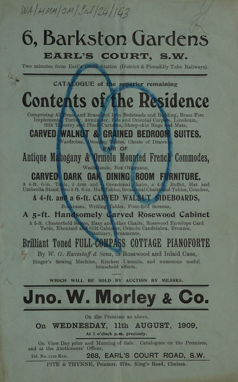 6, Barkston Gardens nec! tigi COURT, S.W. Two minutes from Harl7g*Gé MBS tation (District &amp; Piccadilly Tube Railways). CATA foGUE of phe ppg, remaining ‘Contef ssidence ! i “s Comprising AllBrass and. i in Bedsteads and Ba iding, Brass Fire st He and Oriental Carri 2 Linoleum, hs, Sheep-skin Rugs &amp; td Mats, CARVEDJWALNOT &amp; GRAINED BEDROON) SUITES, ables, Chests of Drawe : A ‘IF OF ; Antique Wa orn Moupted French “Commodes, and Brass CARVED gchre TH ‘ , DINING ROOM FUR ANITURE, A 4-ft. 6-in. Td | gears, a 4-f L Buffet, Hat and Umbrella Stand, iw | y md Tables, Couches, A 4-ft. a SIDEBOARDS, Tables, Four- fold Peoreens, A 5=-ft. Hané ts tably Garved Rosewood Cabinet A 5-ft. Chesterfield Séijee, Hasy andjother Chairs, Rosewood Envelope Card Table, Kbonized at@. Gilt Cabingts, Ormolu Candelabra, Pea Brilliant Toned FULL-Cé MAS § COTTAGE PIANOFORTE th By W. G. Eavestag’ &amp; Sons, it Rosewood and Inlaid Case, Singer’s Sewing Machine, Kitchen Utensils, and numerous useful household effects. WHICH WILL BE SOLD BY AUCTION BY MESSRS. Jno. W. Morley &amp; Co. On the Premises as above, On WEDNESDAY, llth AUGUST, 1909, At 1 o’clock p.m. precisely. On View Day prior and Morning of Sale. Catalogues on the Premises, and at the Auctioneers’ Offices, Tel. No. 1720 Ken. 268, EARL’S COURT ROAD, S.W.