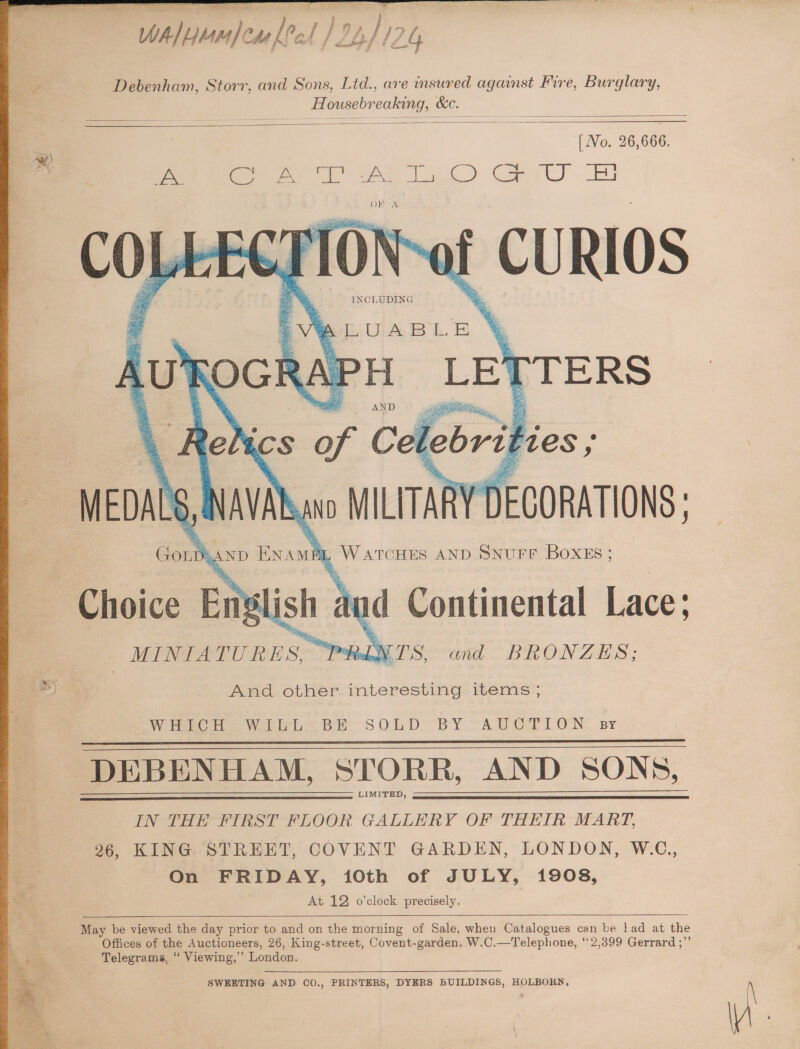 ial, CM lle raf | } ry, 7 4 Debenham. Storr, and Sons, Ltd., are insured against Fire, Burglary, Housebreaking, &amp;c | et hic [ No. 26,666. eee ee a) Copel) EU (RY -Ag 4 xe INCLUDING ie = &amp; 4 : : 4 : eLiUA BL. BE RAPH “ee AND ayrers Relics of Ce lebrit ‘ies: a oa Mt Nav 0 MILITARY V DECORATIONS Choice Elis j L WATCHES AND SNUFF BOXES; 5 ish and Continental Lace: | _MINIA TURES. PRINTS and BRONZES; And other interesting items Wiebke Wii BE SOLD < BY “AUGrLON DEBENHAM, STORR, AND SONS LIMITED, LN THE FIRST FLOOR GALLERY OF THEIR MART 96, KING STREET, CC COVENT GARDEN, LONDON On FRIDAY, 10th of JULY, 1908 5) W.C., At 12 o’clock precisely May be viewed the day prior to and on the morning of Sale, when Catalogues can be lad at the Offices of the Auctioneers, 26, King-street, Covent-garden, W.C.—Telephone, “2,399 Gerrard ;’ “% Telegrams, “ Viewing,” London. aoe 3 SWEETING AND CO., PRINTERS ae. DYERS BUILDINGS, HOLBORN