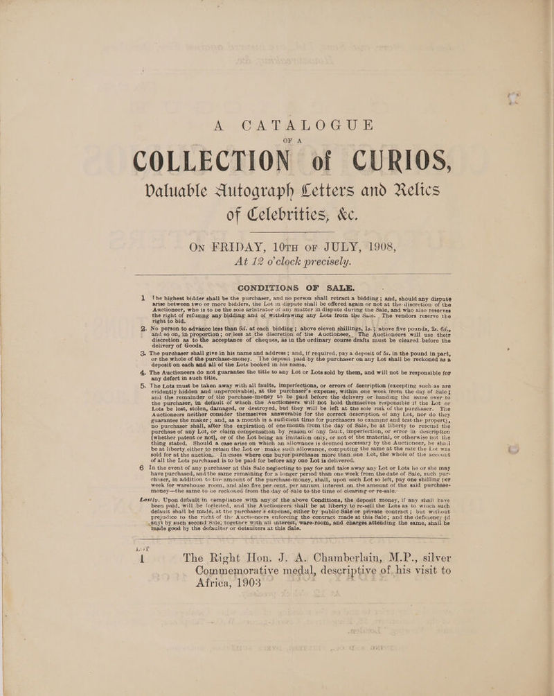 XCAR O16 COLLECTION of CURIOS, Daluable Autograph Letters and Relics of Celebrities, &amp;ec. On FRIDAY, 10TH or JULY, 1908, At 12 o'clock precisely. CONDITIONS OF SALE. 1 lhe highest bidder shall be the purchaser, and no person shall retract a bidding; and, should any dispute arise between two or more bidders, the Lot in dispute shall be offered again or not at the-discretion of the Auctioneer, who is to be the sole arbitrator of any matter in dispute during the Sale, and who also reserves the right of refusing any bidding and of withdrawing any Lots from tbe Saie. The vendors reserve the Tight to bid. ; : 2. No person to advance less than 6d. at each bidding; above eleven shillings, ls.; above five pounds, 2s. 6d., and so on, in proportion; or less at the discretion.of tne Auctioneer. The Auctioneers will use their discretion as to the acceptance of cheques, as in the ordinary course drafts must be cleared before the delivery of Goods, 3. The purchaser shall give in his name and address ; and, if required, pay a deposit of 5s. in the pound in part, or the whole of the purchase-money. ‘Ihe deposit paid by the purchaser on any Lot shall be reckoned as a deposit on each and all of the Lots booked in his name, 4. The Auctioneers do not guarantee the title to any Lot or Lots sold by them, and will not be responsible for any defect in such title. 5. The Lots must be taken away with all faults, imperfections, or errors of deecription (excepting such as are evidently hidden and unperceivable), at the purchaser’s expense, within one week from the day of Sale3 and the remainder of the purchase-money to be paid before the delivery or handing the same over to the purchaser, in default of which the Auctioneers will not hold themselves responsible if the Lot or Lots be lost, stolen, damaged, or destroyed, but they will be left at the sole risk of the purchaser. The Auctioneers neither consider themselves answerable for the correct description of any Lot, nor do they guarantee the maker; and, as a month is a sufficient time for purchasers to examine and test the property, no purchaser shall, after the expiration of onemonth from the day of Sale, be at liberty to rescind the purchase of any Lot, or claim compensation by reason of any fauit, imperfection, or error in description (whether patent or not), or of the Lot being an imitation only, or not of the material, or otherwise not the thing stated. Should a case arise on which an allowance is deemed necessary by the Auctioneer, he shail be at liberty either to retain the Lot or make such allowance, computing the same at the rate the Lot was sold for at the auction, In cases where one buyer purchases more than one Lot, the whole of the account of all the Lots purchased is to be paid for before any one Lot is delivered. 6 In the event of any purchaser at this Sale neglecting to pay for and take away any Lot or Lots he or she may have purchased, and the same remaining for a longer period than one week from the date of Sale, such pur- chaser, in addition to tle amount of the purchase-money, shall, upon each Lot so left, pay one shilling per week for warehouse room, and also five per cent. per annum interest on the amount of the said purchase- money—the same to ce reckoned from the-day of Sale to the time of clearing or re-sale, Lestly. Upon default in compliance with any of the above Conditions, the deposit money, if any shall have been paid, will be forfeited, and the Auctioneers shall be at liberty to re-sell the Lots as to which such default shall be made, at the purchaser's expense, either by public Sale or private contract; but without prejudice to the right of the Auctioneers enforcing the contract made at this Sale; and the deficiency (if .any) by such second Sale, together with all unterest, ware-room, and charges attending the same, shall be tmade good by the defaulter or detaulters at this Sale. Lor it The Right Hon. J. A. Chamberlain, M.P., silver Commemorative medal, descriptive of his visit to Africa, 1903 © Aan