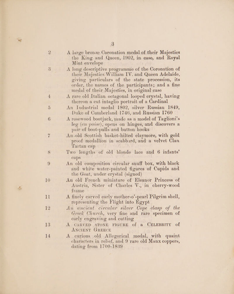 10 Il 12 13 14 3 A large bronze Coronation medal of their Majesties the King and Queen, 1902, in case, and Royal Mint envelope A long deseriptive programme of the Coronation of their Majesties William IV. and Queen Adelaide, giving particulars of the state procession, its order, the names of the participants; and a fine medal of their Majesties, in original case A rare old Italian octagonal looped erystal, having thereon a cut intaglio portrait of a Cardinal An Industrial medal 1802, silver Russian 1849, Duke of Cumberland 1746, and Russian 1760 A rosewood bootjack, made as a model of Taglioni’s leg (en poise), opens on hinges, and discovers a pair of boot-pulls and button hooks An-old Scottish basket-hilted claymore, with gold proof medallion in scabbard, and a vetvet Clan Tartan cap Uae Two lengths of old blonde lace and 6 infants’ caps An old composition circular snuff box, with black and white water-painted figures of Cupids and the Goat, under crystal (signed) An old French miniature of Eleanor Princess of Austria, Sister of Charles V., in cherry-wood frame A finely carved early mother-o’-pearl Pilgrim shell, representing the Fheht into Egypt An ancient circular silver Cope clasp of the Greek Church, very fine and rare specimen of early engraving and cutting A CARVED STONE FIGURE of a CELEBRITY of ANCIENT GREECE A curious old Allegorical medal, with quaint characters in relief, and 9 rare old Manx coppers, dating from 1700-1839