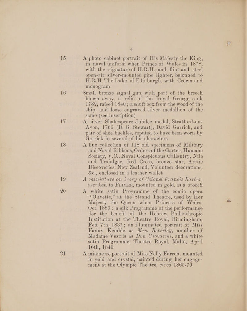 15 16 17 19 20 21 a A photo cabinet portrait of His Majesty the King, in naval uniform when Prince of Wales in 1878, with the signature of H.R.H., and flint and steel open-air silver-mounted pipe lghter, belonged to H.R.H. The Duke of Edinburgh, with Crown and monogram Small bronze signal gun, with part of the breech blown away, a relic of the Royal George, sank 1782, raised 1840 ; a suuff box from the wood of the ship, and loose engraved silver medallion of the same (see inscription) A silver Shakespeare Jubilee medal, Stratford-on- Avon, 1766 (D. G. Stewart), David Garrick, and pair of shoe buckles, reputed to have been worn by Garrick in several of his characters A fine collection of 118 old specimens of Military and Naval Ribbons, Orders of the Garter, Humane Society, V.C., Naval Conspicuous Gallantry, Nile and Trafalgar, Red Cross, bronze star, Arctic Discoveries, New Zealand, Volunteer decorations, &amp;c., enclosed in a leather wallet A miniature on wory of Colonel Francis Barber, ascribed to PLIMER, mounted in gold, as a brooch A white satin Programme of the comic opera ‘“‘Olivette,”’ at the Strand Theatre, used by Her Majesty the Queen when Princess of Wales, Oct. 1880; a silk Programme of the performance for the benefit of the Hebrew Philanthropic Institution at the Theatre Royal, Birmingham, Feb. 7th, 1837; an illuminated portrait of Miss Fanny Kemble as Mrs. Beverley, another of Madame Vestris as Don Giovanni, and a white satin Programme, Theatre Royal, Malta, April 16th, 1846 A miniature portrait of Miss Nelly Farren, mounted in gold and crystal, painted during her engage- ment at the Olympic Theatre, circa 1865-70