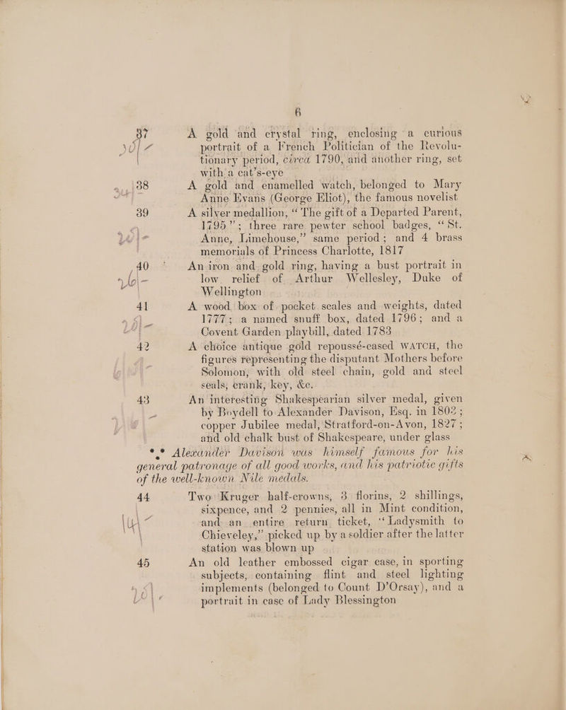 a) A gold ‘and crystal ring, enclosing a curious portrait of a French Politician of the Revolu- tionary period, circa 1790, and another ring, set with’ a cat’s-eye A gold and enamelled watch, belonged to Mary Anne livans (George Eliot), the famous novelist A silver medallion, ‘The gift of a Departed Parent, 1795”; three rare pewter school badges, “St. Anne, Limehouse,” same period; and 4 brass memorials of Princess Charlotte, 1817 An iron and. gold ring, having a bust portrait in low. relief of Arthur Wellesley, Duke of Wellington | A wood. box: of pocket. scales and weights, dated 1777; a named snuff box, dated 1796; and a Covent Garden playbill, dated 1783 A choice antique gold repoussé-cased wATcH, the figures representing the disputant Mothers before Solomon, with old steel chain, gold and steel seals; erank, key, &amp;e. An interesting Shakespearian silver medal, given by Boydell to. Alexander Davison, Esq. in 1802 ; copper Jubilee medal, Stratford-on-Avon, 1827; and old chalk bust of Shakespeare, under glass Two ‘Kruger half-crowns, 3 florins, 2. shillings, sixpence, and 2 pennies, all in Mint condition, and an entire return. ticket, ‘‘ Ladysmith to Chieveley,” picked up by a soldier after the latter station was blown up An old leather embossed cigar case, in sporting subjects, containing flint and steel lighting implements (belonged to Count D’Orsay), and a portrait in case of Lady Blessington