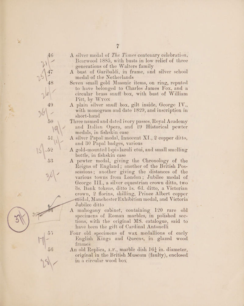 @ 46 A silver medal of The Times centenary celebration, =) \\ 4 Bearwood 1885, with busts in low relief of three ace generations of the Walters family /(\4i A bust of Garibaldi, in frame, and silver school \3 medal of the Netherlands | 48 Seven small gold Masonic items, on ring, reputed way to have belonged to Charles James Fox, and a 9 Wi circular brass snuff box, with bust of William : Pitt, by Wyon ‘ 40 A plain silver snuff box, gilt inside, George IV., “T ald\ _ with monogram and date 1829, and inscription in ‘ ye | short-hand 50 y Three named and dated ivory passes, Royal Academy \A\ 4 and Italian Opera, and 19 Historical pewter AA medals, in fishskin case | 51, \ A silver Papal’ medal, Innocent XI., 2 copper ditto, ai and 30 Papal badges, various —..52 © A gold-mounted lapis lazuli etui, and small smelling . bottle, in fishskin case d3 A pewter medal, giving the Chronology of the Reigns of England; another of the British Pos- sessions; another giving the distances of the various towns from London; Jubilee medal of George III., a silver equestrian crown ditto, two os. Bank tokens, ditto Ils. 6d. ditto, a Victorian crown, 2 florins, shilling, Prince Albert copper medal, Manchester Iixhibition medal, and Victoria a | Jubilee ditto A mahogany cabinet, containing 120 rare old specimens of Roman marbles, in polished sec- tions, with the original MS. catalogue, said to have been the gift of Cardinal Antonelli pO) Four old specimens of wax medallions of early I\- English Kings and Queens, in glazed wood i frames 06 An old Replica, A.¥., marble dish 164 in. diameter, original in the British Museum (faulty), enclosed SG in a circular wood box