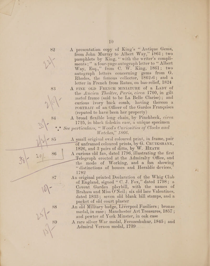82 A presentation copy of King’s “ Antique Gems, from John Murray to Albert Way,’ 1861; two pamphlets by King, “ with the writer’s compli- vx ments;”’ a four-page autograph letter to “ Albert F Way, Esq.,”. from ©. W. King, 1861; two autograph letters concerning gems from G. Rhodes, the famous collector, 1862-6; and a letter in French from Ratau, on bas-relief, 1824 83 A FINE OLD FRENCH MINIATURE of a Lapy of the Ancien Thedtre, Paris, circa 1700, in gilt \y metal frame (said to be La Belle Clarise) ; and curious ivory back comb, having thereon a PORTRAIT of an Officer of the Gardes Frangaises (reputed to have been her property) 84 A broad flexible long chain, by Pinchbeck, circa \e 1725, in black fishskin case, a unique specimen —\ * * See particulars, ‘‘ Wood’s Curiosities of Clocks and Watches,” 1566. OF SO A small origisal oval coloured print, in frame, pair Ven of unframed coloured prints, by G. CRUIKSHANK, 1826, and 3 pairs of ditto, by W. HEATH »,| 86 , <Acurious old fan, dated 1796, illustrating the first S| __—Felegraph erected at the Admiralty Office, and _. the mode of Working, and a fan showing ‘distinctions of houses and Heraldic devices,’ 1792 | 87 An original printed Declaration of the Whig Clab of England, signed “ C. J. Fox,” dated 1798; a ite Covent Garden playbill, with the names of Braham and Miss O’Neil; six old lace Valentines, dated 1838; seven old blank bill stamps, and a packet of old court plaster yp. 88 An old Military badge, Liverpool Fusiliers ; bronze é medal, in case; Manchester Art Treasures, 1857 ; \ and pewter of York Minster, in oak case 89 A rare silver War medal, Ferozeshuhur, 1845; and Admiral Vernon medal, 1739