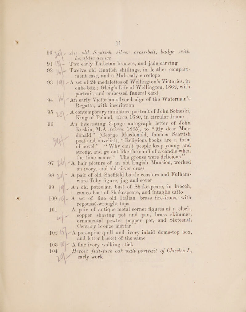 ig 90 rx~\- An old Scottish silver cross-bell, badge with heraldic device 4 % ‘ 91 \S\~ Two early Thibetan bronzes, and jade carving 92 )\\+ Twelve old English shillings, in leather compart- ment case, and a Mulready envelope 93 |A\-A set of 24 medalettes of Wellington’s Victories, in cube box; Gleig’s Life of Wellington, 1862, with L portrait, and embossed funeral card 94 \*\ “An early Victorian silver badge of the Waterman’s Regatta, with mscription 95 . 4 _ Acontemporary miniature portrait of John Sobieski, gh King of Poland, circa 1680, in circular frame 9G. An interesting 8-page autograph letter of John Ruskin, M.A .(cvrea 1865), to “My dear Mac- donald’? (George Macdonald, famozs Scottish poet and novelist), “Religious books are a form of novel.” ‘ Why can’t people keep young and strong, and go out like the snuff of a candle when aA the time comes? The grouse were delicious.” 97 | A hair picture of an old Engish Mansion, worked on ivory, and old silver cross 98 9)\- A pair of old Sheffield bottle coasters and Fulham- ‘4 ware Toby figure, jug and cover 99 Gi. An old porcelain bust of Shakespeare, in brooch, ; cameo bust of Shakespeare, and intaglio ditto 100 ;6\- A set of fine old Italian brass fire-irons, with att repoussé-wrought tops 101 A pair of antique metal corner figures of a clock, iu - copper shaving pot and pan, brass skimmer, ornamental pewter pepper pot, and Sixteenth ' Century bronze mortar 102 \2\-A porcupine quill and ivory inlaid dome-top box, + and letter basket of the same 103 laj- A fine ivory walking-stick 104 ,' Heroic full-face oak wall portrart of Charles L., \0\~ early work a Bs