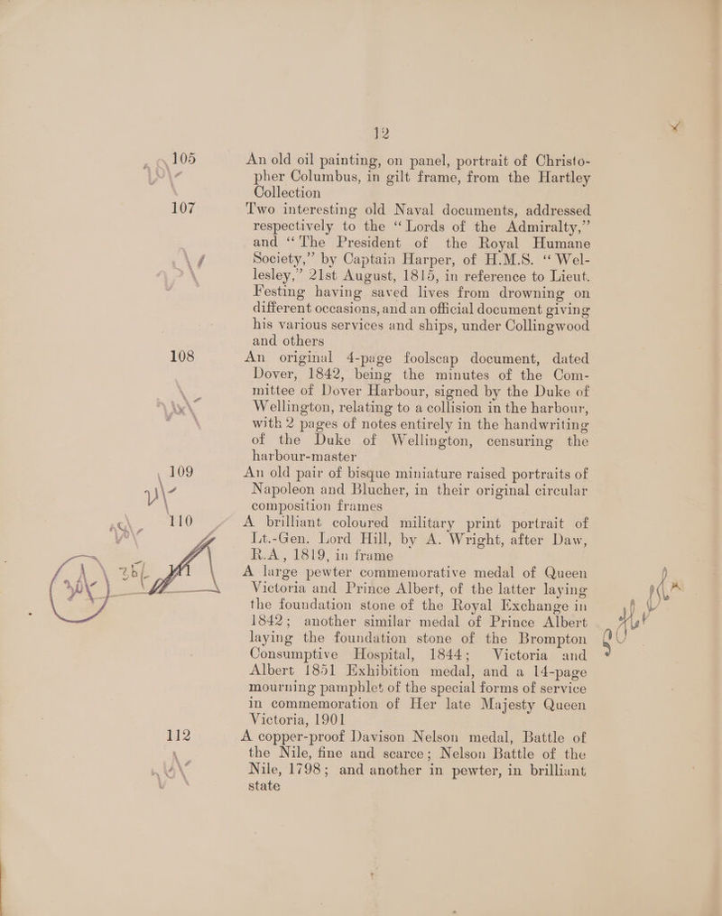 105 112 }2 An old oil painting, on panel, portrait of Christo- pher Columbus, in gilt frame, from the Hartley Collection Two interesting old Naval documents, addressed respectively to the “ Lords of the Admiralty,” and ‘“‘The President of the Royal Humane Society,” by Captain Harper, of H.M.S. “ Wel- lesley,” 21st August, 1815, in reference to Lieut. Festing having saved lives from drowning on different occasions, and an official document giving his various services and ships, under Collingwood and others An original 4-page foolscap document, dated Dover, 1842, being the minutes of the Com- mittee of Dover Harbour, signed by the Duke of Wellington, relating to a collision in the harbour, with 2 pages of notes entirely in the handwriting of the Duke of Wellington, censuring the harbour-master An old pair of bisque miniature raised portraits of Napoleon and Blucher, in their original circular composition frames A brilhant coloured military print portrait of Lt.-Gen. Lord Hill, by A. Wright, after Daw, R.A, 1819, in frame A large pewter commemorative medal of Queen Victoria and Prince Albert, of the latter laying the foundation stone of the Royal Exchange in 1842; another similar medal of Prince Albert laying the foundation stone of the Brompton Consumptive Hospital, 1844; Victoria and Albert 1851 Exhibition medal, and a 14-page mourning pamphlet of the special forms of service in commemoration of Her late Majesty Queen Victoria, 1901 A copper-proof Davison Nelson medal, Battle of the Nile, fine and scarce; Nelson Battle of the Nile, 1798; and another in pewter, in brilliant state