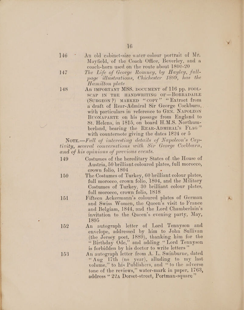 An old cabinet-size water-colour portrait of Mr, Mayfield, of the Coach Office, Beverley, and a coach-horn used on the route about 1800-20 The Life of George Romney, by Hayley, full- page illustrations, Chichester 1809, has the Hamilton plate An IMPORTANT MSS. DocUMENT of 116 pp. FOOL- SCAP IN THE HANDWRITING OF—BORRADAILE (SURGEON ?) MARKED “copy” “ Extract from with particulars in reference to GEN. NAPOLEON BUONAPARTE on his passage from England to St. Helena, in 1815, on board H.M.S. Northum- berland, bearing the REAR-ADMIRAL’S FLAG” with counternote giving the dates 1824 or 9 149 150 151 152 153 Costumes of the hereditary States of the House of Austria, 50 brilliant coloured plates, full morocco, crown folio, 1804 ‘ The Costumes of Turkey, 60 brilliant colour plates, full morocco, crown folio, 1804, and the Military Costumes of Turkey, 30 brilliant colour plates, full morocco, crown folio, 1818 Fifteen Ackermann’s coloured plates of German and Swiss Women, the Queen’s visit to France and Belgiam, 1844, and the Lord Chamberlain’s invitation to the Qucen’s evening party, May, 1895 An autograph letter of Lord Tennyson and envelope, addressed by him to John Sullivan (the Jersey poet, 1889), thanking him for the “Birthday Ode,” and adding “ Lord Tennyson is forbidden by his doctor to write letters ” An autograph letter from A. LL. Swinburne, dated “Aug 7th (no year), alluding to my last volume,” to his Publishers, and ‘to the adverse tone of the reviews,” water-mark in paper, 1763, address ‘224 Dorset-street, Portman-square ”’