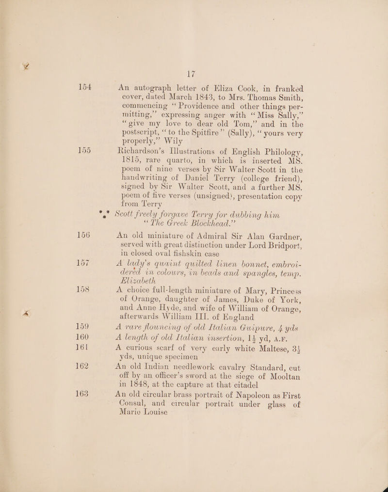 154 155 uy An autograph letter of Eliza Cook, in franked cover, dated March 1843, to Mrs. Thomas Smith, commencing “ Providence and other things per- mitting,’’ expressing anger with “ Miss Sally,” “give my love to dear old Tom,” and in the postscript, “to the Spitfire” (Sally), “ yours very properly,” Wily Richardson’s Illustrations of English Philology, 1815, rare quarto, in which is inserted MS. poem of nine verses by Sir Walter Scott in the handwriting of Daniel Terry (college friend), signed by Sir Walter Scott, and a further MS. poem of five verses (unsigned), presentation copy from Terry Scott freely forgave Terry for dubbing him “The Greek Blockhead.” An old miniature of Admiral Sir Alan Gardner, served with great distinction under Lord Bridport, in Closed oval fishskin case A lady’s quaint quilted linen bonnet, embrot- dered in colowrs, in beads and spangles, temp. Elizabeth A choice full-length miniature of Mary, Princess of Orange, daughter of James, Duke of York, and Anne Hyde, and wife of William of Orange, aiterwards William III. of England A rare fowncing of old Italian Guipure, 4 yds A length of old Italian insertion, 14 yd, a.r. A curious scarf of very early white Maltese, 3} yds, unique specimen An old Indian needlework cavalry Standard, cut off by an officer’s sword at the siege of Mooltan in 1848, at the capture at that citadel An old circular brass portrait of Napoleon as First Consul, and circular portrait under glass of Marie Louise
