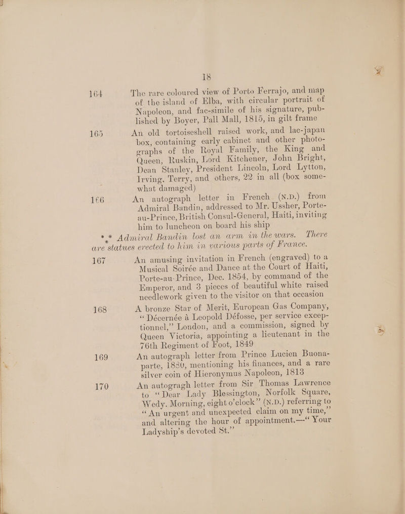 165 1£6 18 The rare coloured view of Porto Ferrajo, and map of the island of Elba, with circular portrait of Napoleon, and fac-simile of his signature, pub- lished by Boyer, Pall Mall, 1815, in gilt frame An old tortoiseshell raised work, and lac-japan box, containing early cabinet and other photo- graphs of the Royal Family, the King and Queen, Ruskin, Lord Kitchener, John Bright, Dean Stanley, President Lincoln, Lord Lytton, Irving, Terry, and others, 22 in all (box some- what damaged) An autograph letter in French (N.D.) from Admiral Bandin, addressed to Mr. Ussher, Porte- au-Prince, British Consul-General, Haiti, inviting him to luncheon on board his ship 167 168 169 170 An amusing invitation in French (engraved) to a Musical Soirée and Dance at the Court of Haiti, Porte-au-Prince, Dec. 1854, by command of the Emperor, and 3 pieces of beautiful white raised needlework given to the visitor on that occasion A bronze Star of Merit, European Gas Company, “ Décernée &amp; Leopold Défosse, per service excep- tionnel,” London, and a commission, signed by Queen Victoria, appointing a lieutenant in the 76th Regiment of Foot, 1849 An autograph letter from Prince Lucien Buona- parte, 1830, mentioning his finances, and a rare silver coin of Hieronymus Napoleon, 1813 An autogragh letter from Sir Thomas Lawrence to “Dear Lady Blessington, Norfolk Square, Wedy. Morning, eight o’clock” (N.D.) referring to «An urgent and unexpected claim on my time,” and altering the hour of appointment.—“ Your Ladyship’s devoted St.”