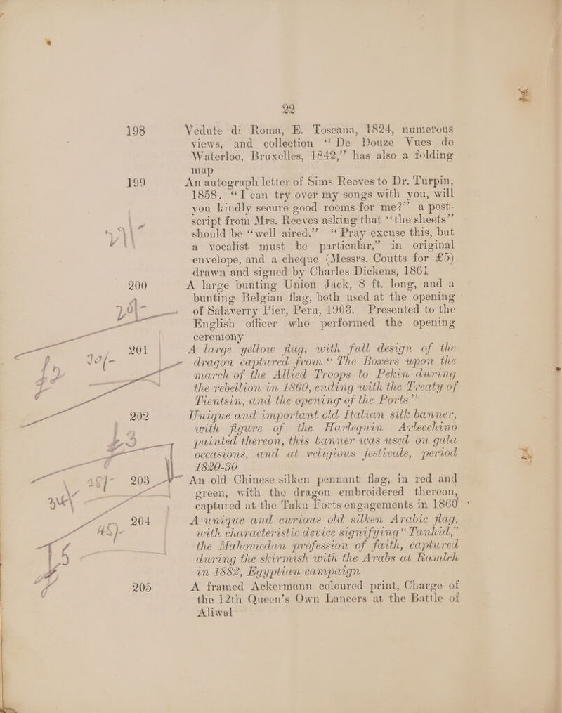 198 Vedute di Roma, E. Toscana, 1824, numerous views, and collection ‘‘ De Douze Vues de Waterloo, Bruxelles, 1842,” has also a folding map 199 An autograph letter of Sims Reeves to Dr. Turpin, 1858. “I can try over my songs with you, will you kindly secure good rooms for me?’’ a post- . script from Mrs. Reeves asking that ‘‘the sheets”’ A should be “well aired.”’ ‘‘ Pray excuse this, but i. a vocalist must be particular,’ in original envelope, and a cheque (Messrs. Coutts for £5) drawn and signed by Charles Dickens, 1861 200 A large bunting Union Jack, 8 ft. long, and a A bunting Belgian flag, both used at the opening ° )YYy_— of Salaverry Pier, Peru, 1908. Presented to the gee ee English officer who performed the opening a ial | ceremony eee eee A lurge yellow flag, with full design of the Tr oe ( _-= dragon captured from “The Bowers wpon the Ad i a] march of the Allied Troops to Pekin during r | ah the rebellion in 1860, ending with the Treaty of a Tientsin, and the opening of the Ports” ss 202 Unique and important old Italian silk banner, with figure of the Harlequin Arlecchino painted thereon, this banner was used on gala occasions, and at religious festivals, period 1820-30 _-*~ An old Chinese silken pennant flag, m red and | green, with the dragon embroidered thereon, 204 A unique and cwrious old silken Arabic flag, with characteristic device signifying “ Tanhid,” the Mahomedan profession of faith, captwred dwring tire skirmish with the Arabs at Ramleh in 1882, Egyptian campargn 205 A framed Ackermann coloured print, Charge of the 12th Queen’s Own Lancers at the Battle of Alival