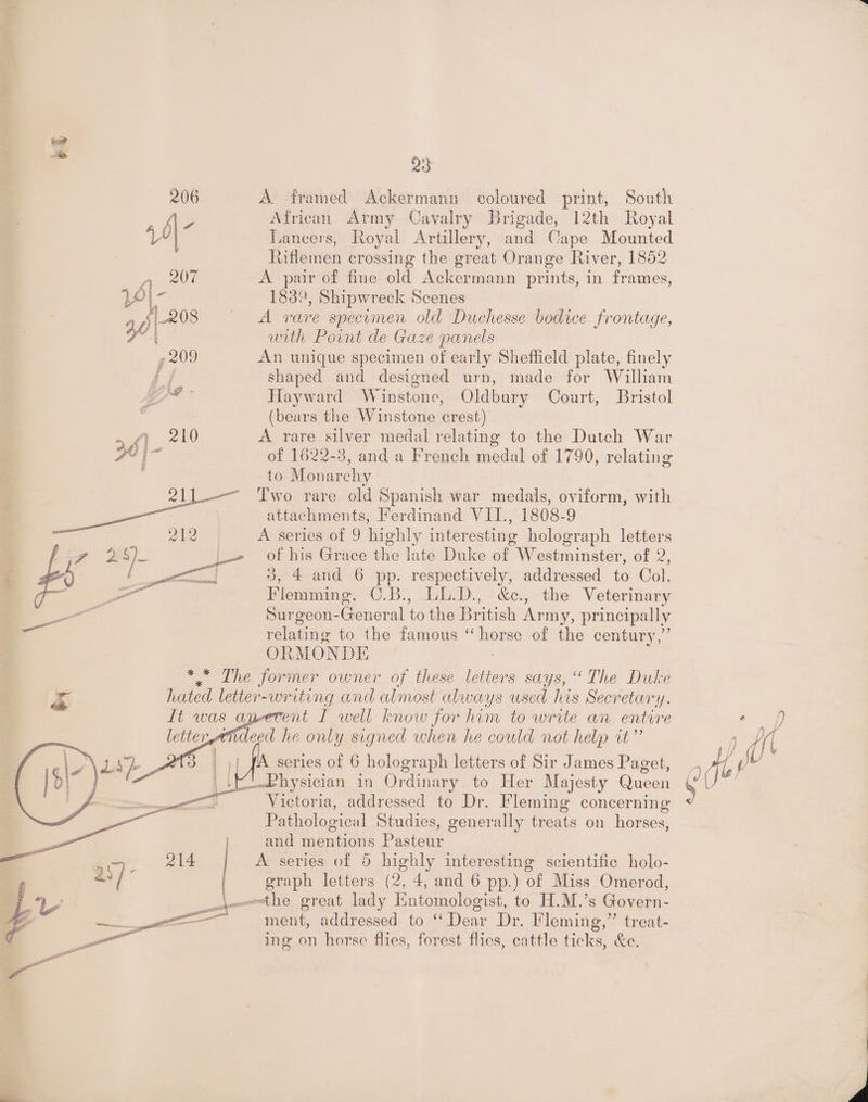 red as 99 206 A framed Ackermann coloured print, South eres African Army Cavalry Brigade, 12th Royal | Tancers, Royal Artillery, and Cape Mounted Riflemen crossing the great Orange River, 1852 n. ae A pair of fine old Ackermann prints, in frames, 2e|- 1839, Shipwreck Scenes aA: 208 ~ A rare specimen old Duchesse bodice frontage, | with Point de Gaze panels 7 209 An unique specimen of early Sheffield plate, finely é shaped and designed urn, made for William mes Hayward Winstone, Oldbury Court, Bristol 3 (bears the Winstone crest) 5) _ 210 A rare silver medal relating to the Dutch War FE jm of 1622-3, and a French medal of 1790, relating . to Monarchy 21).——_ ‘I'wo rare old Spanish war medals, oviform, with : attachments, Ferdinand VII., 1808-9 : 212 A series of 9 highly interesting holograph letters f y 2 s) |» of his Grace the late Duke of Westminster, of 2, Z #% plies 3, 4 and 6 pp. respectively, addressed to Col. 4 ce oe Flemming, C.B., LL.D., &amp;c., the Veterinary — Surgeon-General to the British Army, principally — relating to the famous a of the century,” ORMONDE : * * The former owner of these ee says, “The Duke &amp; hated letter-writing and almost always used his Secretary. It was an-etent I well know for him to write an entrre mdeed he only signed when he could not help rt” I, IA series of 6 holograph letters of Sir James Paget, we (Physician in Ordinary to Her Majesty Queen 7 Victoria, addressed to Dr. Fleming concerning Pathological Studies, generally treats on horses, and er hnne Pontes A series of 5 highly interesting scientific holo- graph letters (2, 4, and 6 pp.) of Miss Omerod, j—the great lady Entomologist, to H.M.’s Govern- = ment, addressed to ‘‘ Dear Dr. Fleming,” treat- ing on horse flies, forest flies, cattle ede. &amp;e, ee