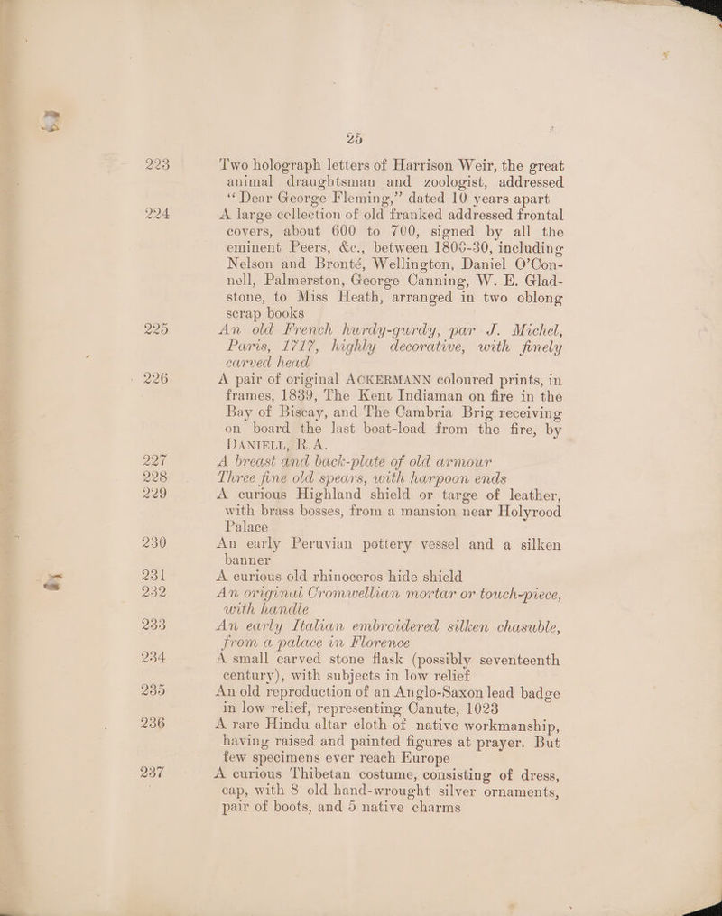 ~ “SD by; 229 224 229 Zed 228 229 230 201 232 239 234 200 206 237 25 T'wo holograph letters of Harrison Weir, the great animal draughtsman and zoologist, addressed ‘Dear George Fleming,” dated 10 years apart A large cellection of old franked addressed frontal covers, about 600 to 700, signed by all the eminent Peers, &amp;c., between 1800-30, including Nelson and Bronté, Wellington, Daniel O’Con- nell, Palmerston, George Canning, W. E. Glad- stone, to Miss Heath, arranged in two oblong scrap books An old French hurdy-gurdy, par J. Michel, Paris, 1717, highly decorative, with finely carved head A pair of original ACKERMANN coloured prints, in frames, 1839, The Kent Indiaman on fire in the Bay of Biscay, and The Cambria Brig receiving on board the Jast boat-load from the fire, by DANIELL, R.A. A breast and back-plate of old arnour Three fine old spears, with harpoon ends A curious Highland shield or targe of leather, with brass bosses, from a mansion near Holyrood Palace 7 An early Peruvian pottery vessel and a silken banner A curious old rhinoceros hide shield An original Cromwellian mortar or touch-piece, with handle An early Italian embroidered silken chasuble, from a palace in Florence A small carved stone flask (possibly seventeenth century), with subjects in low relief An old reproduction of an Anglo-Saxon lead badge in low relief, representing Canute, 1028 A rare Hindu altar cloth of native workmanship, having raised and painted figures at prayer. But few specimens ever reach Europe A curious Thibetan costume, consisting of dress, cap, with 8 old hand-wrought silver ornaments, pair of boots, and 5 native charms