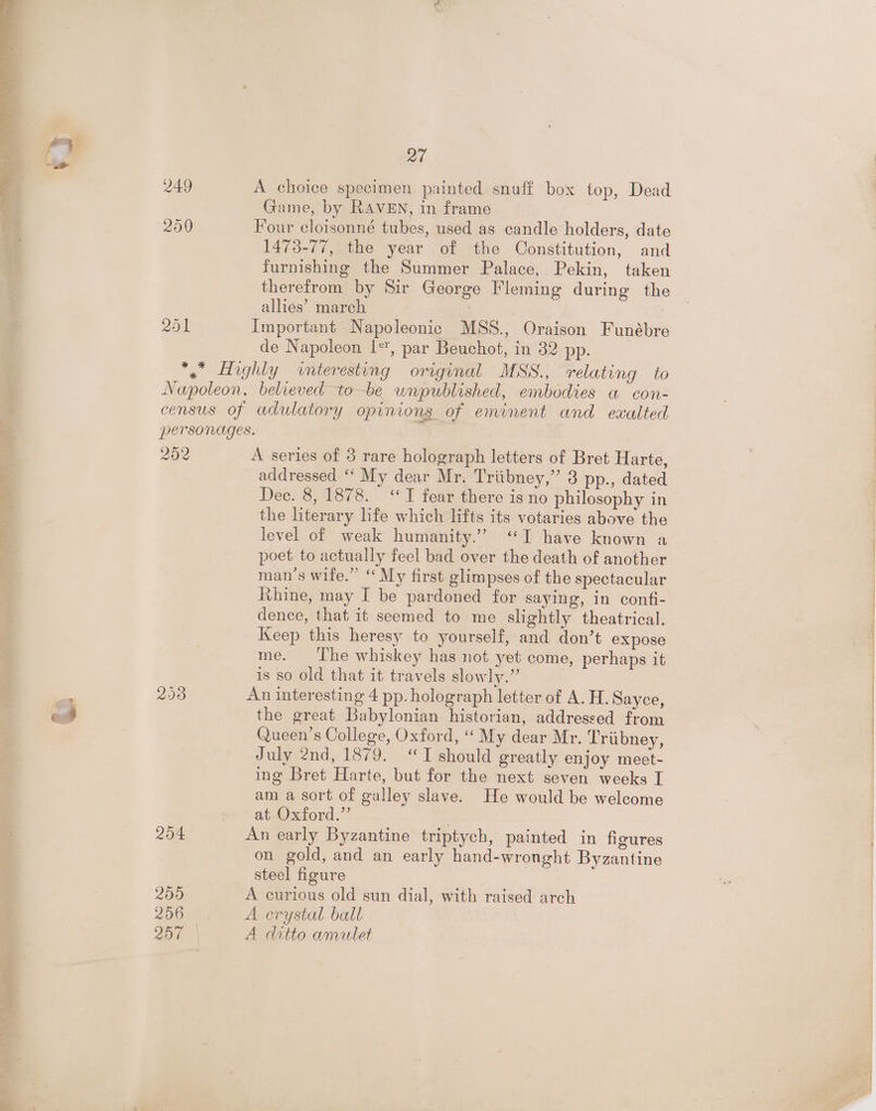 251 Qt A choice specimen painted snuff box top, Dead Game, by RAVEN, in frame ! Four cloisonné tubes, used as candle holders, date 1473-77, the year of the Constitution, and furnishing the Summer Palace, Pekin, taken therefrom by Sir George Fleming during the allies’ march Important Napoleonic MSS., Oraison Funébre de Napoleon 1*, par Beuchot, in 32 pp. 252 2508 204 209 256 200 A series of 3 rare holograph letters of Bret Harte, addressed “‘ My dear Mr. Triibney,” 3 pp., dated Dee. 8, 1878. ‘ T fear there is no philosophy in the literary life which lifts its votaries above the level of weak humanity.” ‘I have known a poet to actually feel bad over the death of another man’s wife.” “ My first glimpses of the spectacular Rhine, may I be pardoned for saying, in confi- dence, that it seemed to me slightly theatrical. Keep this heresy to yourself, and don’t expose me. ‘The whiskey has not yet come, perhaps it is so old that it travels slowly.” An interesting 4 pp. holograph letter of A. H. Sayce, the great Babylonian historian, addressed from Queen’s College, Oxford, “ My dear Mr. Triibney, July 2nd, 1879. “TI should greatly enjoy meet- ing Bret Harte, but for the next seven weeks I am a sort of galley slave. He would be welcome at Oxford.’’ | An early Byzantine triptych, painted in figures on gold, and an early hand-wronght Byzantine steel figure A curious old sun dial, with raised arch A crystal ball A ditto amulet