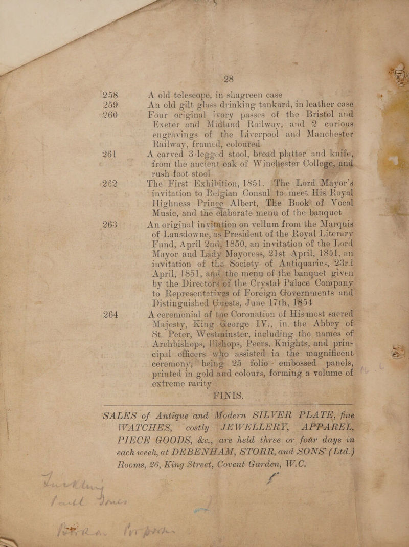 Le, > fie a Sg RAE ee EAT EA oak elt BOT wo) he a 23° 258 A old telescope, in shagreen case - 209 An old gilt glass drinking tankard, in guider case. 260 Four original ivory passes of the Bristol avd Exeter and Midland Railway, and. 2 curious engryy ings of the Liverpool and. Mancl y a tailway, # amed, coloured 261 A carved 3 3 -le@or 4 stool, bread platter and kates : from the ancient oak of Winchester Coll saleaand. rush foot stool , 262 The First’ Exhibition, 1851. ‘The Lord. May or’s , invitation to Belgian Consul to. meet His Royal Highness Prince Albert, The Book’ of V ocal Music, and the elaborate menu of the banquet 263 An original invitation on vellum from the Marquis of Lansdowne, as President of the Royal Literary Fund, April Quid, 1850, an invitation of the Tord Mayor and Lady Mayoress, 21st April, 1851, an Be, invitation of the Society of Antiquaries, 23ri_ eas 3 April, 1851, an _ the menu of the banquet given _ = by the Directors © of the Crystak Palace Company | to Representati ves of Foreign Governments and- Distinguished Guests, June 17th, 1854 | 4 264 A ceremonial of ‘the Coronation of His most niin Majesty, King George IV., in. the Abbey i St. Peter, Wes stininster, including the names of Archbishops, Rishops, Peers, Knights, and ‘prin: . cipal officers who assisted in the: magnificent — ceremony, being 20 folio ~ embossed panels, — printed in gold i ane “—— forming a volume of a | extreme rar nity | = | ee FINIS. soo ‘SALES of Antique’ and “Modern SILVER PLATE, 7 WATCHES, costly JEWELLERY, APPAREL, | % PIECE GOODS, &amp;c., are held three or four days in = each week, at DEBENHAM, STORR, and SONS’ ee a Rooms, 26, nee Street, Covent Garden, WC. > ee Bi! Se
