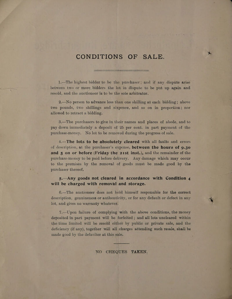 CONDITIONS OF SALE. 1.—The highest bidder to be the purchaser; and if any dispute arise between two or more bidders the lot in dispute to be put up again and resold, and the auctioneer is to be the sole arbitrator. 2.—No person to advance less than one shilling at each bidding; above two pounds, two shillings and sixpence, and so on in proportion; nor allowed to retract a bidding. 3.—The purchasers to give in their names and places of abode, and to pay down immediately a deposit of 25 per cent. in part payment of the purchase-money. No lot to be removed during the progress of sale. 4.—The lots to be absolutely cleared with all faults and errors of description, at the purchaser’s expense, between the hours of 9.30 and 5 on or before (Friday the 21st inst.), and the remainder of the purchase-money to be paid before delivery. Any damage which may occur to the premises by the removal of goods must be made good by the purchaser thereof, 5.—Any goods not cleared in accordance with Condition 4 will be charged with removal and storage. 6.—The auctioneer does not hold himself responsible for the correct description, genuineness or authenticity, or for any default or defect in any lot, and gives no warranty whatever. 7.—Upon failure of complying with the above conditions, the money deposited in part payment will be forfeited ; and all lots uncleared within the time limited will be resold either by public or private sale, and the deficiency (if any), together will all charges attending such resale, shall be made good by the defaulter at this sale. NO CHEQUES TAKEN,