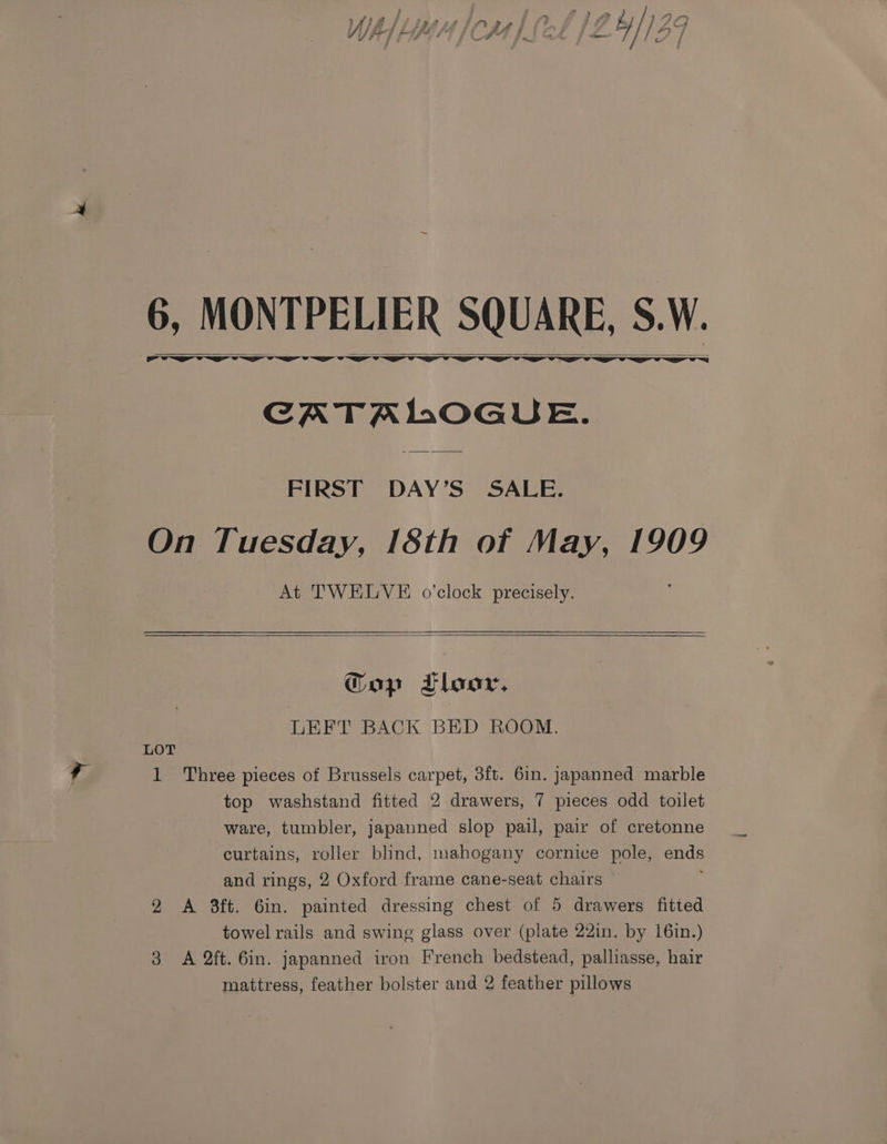 q ime ‘ » 2 ° } y 4 Z } 7s #9 vv # , ——F * on aty a / ! = | 6, 5, MONTPELIER SQUARE, S.W. CATALOGUE. FIRST DAY’S SALE. On Tuesday, 18th of May, 1909 At TWELVE o’clock precisely. Gop LTloor, LEFT BACK BED ROOM. LOT 1 Three pieces of Brussels carpet, 3ft. 6in. japanned marble top washstand fitted 2 drawers, 7 pieces odd toilet ware, tumbler, japanned slop pail, pair of cretonne curtains, roller blind, mahogany cornice pole, tie and rings, 2 Oxford frame cane-seat chairs 2 A 3ft. 6in. painted dressing chest of 5 drawers fitted towel rails and swing glass over (plate 22in. by 16in.) 3 A 2ft. 6in. japanned iron French bedstead, palliasse, hair mattress, feather bolster and 2 feather pillows