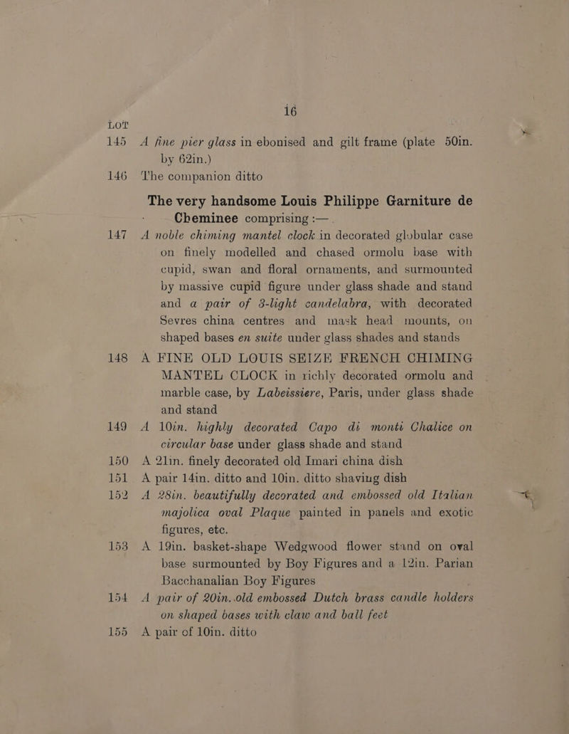 145 146 147 148 16 A fine pier glass in ebonised and gilt frame (plate 50in. by 62in.) The companion ditto The very handsome Louis Philippe Garniture de Cheminee comprising :— . A noble chiming mantel clock in decorated globular case on finely modelled and chased ormolu base with cupid, swan and floral ornaments, and surmounted by massive cupid figure under glass shade and stand and a patr of 3-light candelabra, with decorated Sevres china centres and mask head mounts, on shaped bases en swite under glass shades and stands A FINE OLD LOUIS SEIZE FRENCH CHIMING MANTEL CLOCK in richly decorated ormolu and marble case, by Labeissiere, Paris, under glass shade and stand A 10in. highly decorated Capo di monti Chalice on circular base under glass shade and stand A 2lin. finely decorated old Imari china dish A pair 14in. ditto and 10in. ditto shaving dish A 28in. beautifully decorated and embossed old Italian majolica oval Plaque painted in panels and exotic figures, etc. A 19in. basket-shape Wedgwood flower stand on oval base surmounted by Boy Figures and a 12in. Parian Bacchanalian Boy Figures A pair of 20in..0old embossed Dutch brass candle elders on shaped bases with claw and ball feet A pair of 10in. ditto