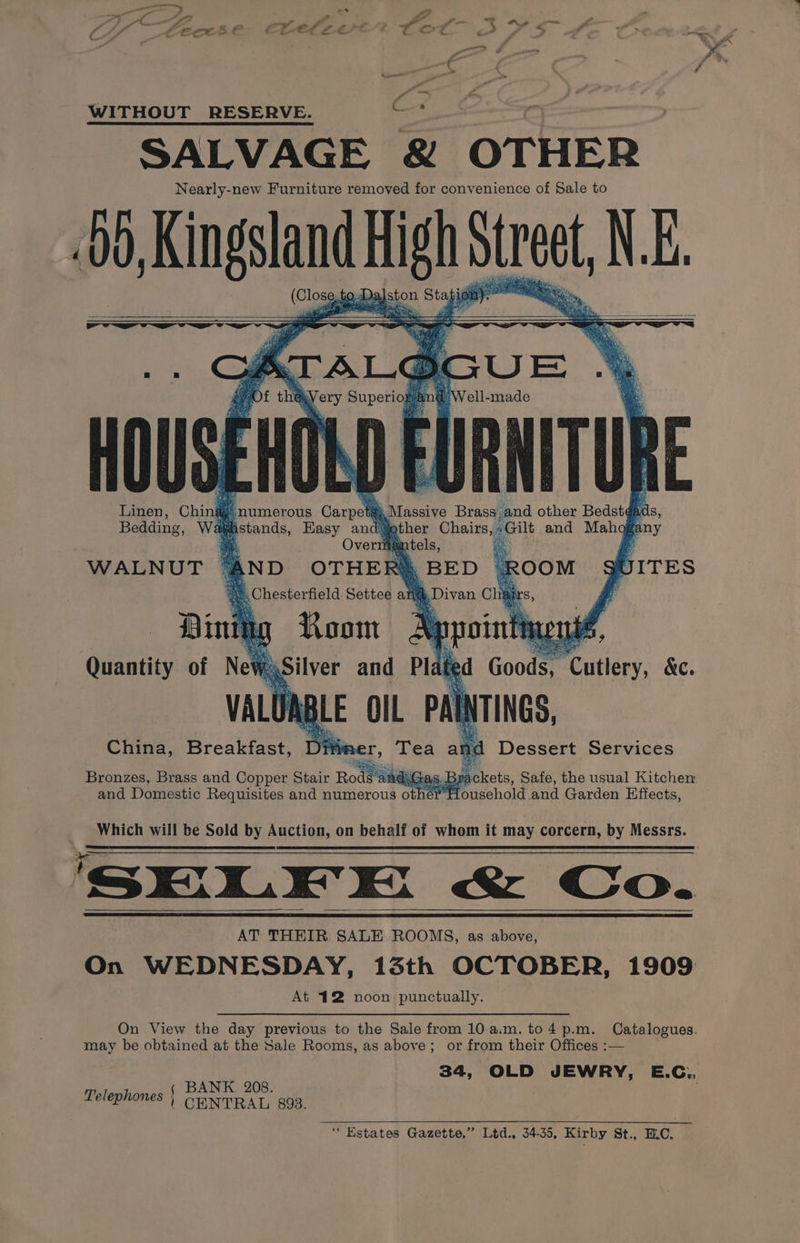 ‘ WITHOUT RESERVE. eae SALVAGE &amp; OTHER Nearly-new Furniture removed for convenience of Sale to 00, Kingsland Highs Street, NE. (Close 0, Da, ston Stag ell-made ws 4 ¥ : 5° ’ is y F a be. 4 i an 3 a i 1 y ek : 4 Va es } ¥ . = » 5 Ay ood - my eae) 4 i es bi roe “i f Nin § re. ‘4 Y ms . ee i y Th q Ay a Linen, Chin ea Massive Brass; and other Bedsté¢ ds, Bedding, W asher Chairs, “Gilt and Mahog ra ny mitels, ay BE D i Divan Chi numerous Carpet istands, Hasy and: Over ‘AND OTHER 2 . Chesterfield Settee an Room A bpp . b ITES WALNUT ANAS Gas. B ' ackets, Safe, the usual Kitchen ey igehald ‘and Garden Effects, Which will be Sold by Auction, on behalf of whom it may corcern, by Messrs. ‘SELEKHK &amp; C | On AT THEIR SALE ROOMS, as above, On WEDNESDAY, 13th OCTOBER, 1909 At 412 noon punctually. On View the day previous to the Sale from 10 a.m. to4 p.m. Catalogues. may be obtained at the Sale Rooms, as above; or from their Offices :— 34, OLD JEWRY, E.C.. ( BANK 208. | Telephones § ( CENTRAL 893. “Estates Gazette,” Ltd., 34-35, Kirby St., ILC.