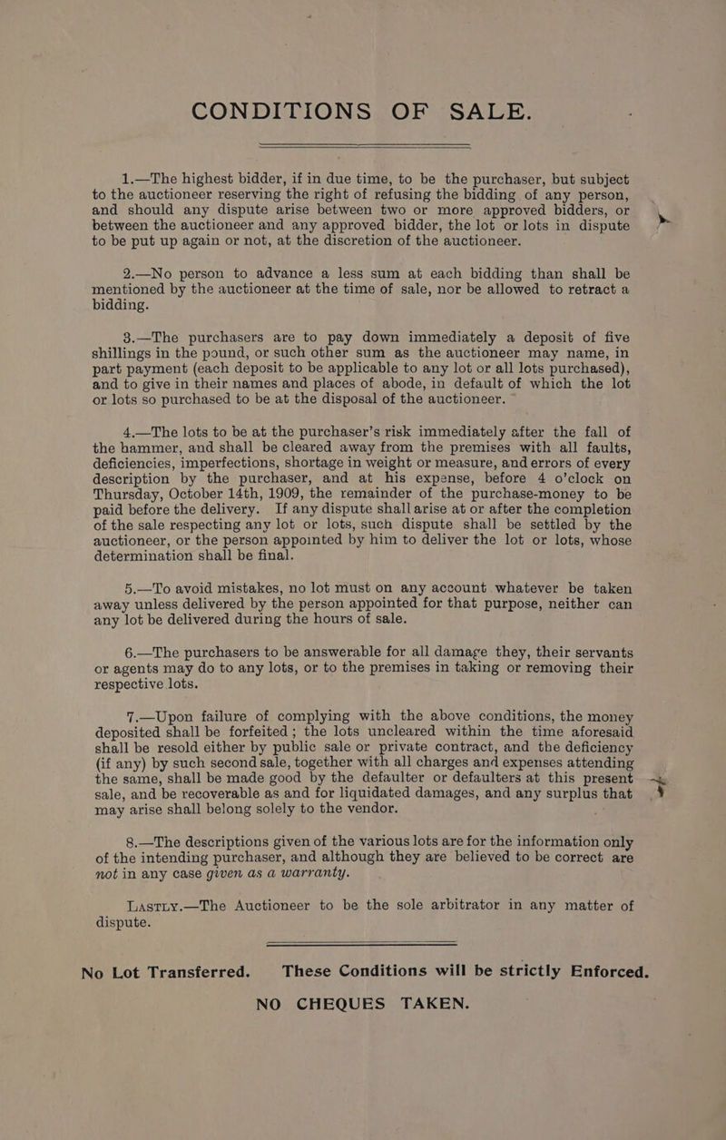 CONDITIONS OF SALE. 1.—The highest bidder, if in due time, to be the purchaser, but subject to the auctioneer reserving the right of refusing the bidding of any person, and should any dispute arise between two or more approved bidders, or between the auctioneer and any approved bidder, the lot or lots in dispute to be put up again or not, at the discretion of the auctioneer. 2.—No person to advance a less sum at each bidding than shall be mentioned by the auctioneer at the time of sale, nor be allowed to retract a bidding. 3.—The purchasers are to pay down immediately a deposit of five shillings in the pound, or such other sum as the auctioneer may name, in part payment (each deposit to be applicable to any lot or all lots purchased), and to give in their names and places of abode, in default of which the lot or lots so purchased to be at the disposal of the auctioneer. 4,.—The lots to be at the purchaser’s risk immediately after the fall of the hammer, and shall be cleared away from the premises with all faults, deficiencies, imperfections, shortage in weight or measure, and errors of every description by the purchaser, and at his expense, before 4 o’clock on Thursday, October 14th, 1909, the remainder of the purchase-money to be paid before the delivery. If any dispute shall arise at or after the completion of the sale respecting any lot or lots, such dispute shall be settled by the auctioneer, or the person appointed by him to deliver the lot or lots, whose determination shall be final. 5.—To avoid mistakes, no lot must on any account whatever be taken away unless delivered by the person appointed for that purpose, neither can any lot be delivered during the hours of sale. 6.—The purchasers to be answerable for all damage they, their servants or agents may do to any lots, or to the premises in taking or removing their respective lots. 7.—Upon failure of complying with the above conditions, the money deposited shall be forfeited ; the lots uncleared within the time aforesaid shall be resold either by public sale or private contract, and the deficiency (if any) by such second sale, together with all charges and expenses attending the same, shall be made good by the defaulter or defaulters at this present sale, and be recoverable as and for liquidated damages, and any surplus that may arise shall belong solely to the vendor. 8.—The descriptions given of the various lots are for the information only of the intending purchaser, and although they are believed to be correct are mot in any case given as a warranty. Lastity.—The Auctioneer to be the sole arbitrator in any matter of dispute. NO CHEQUES TAKEN. “od