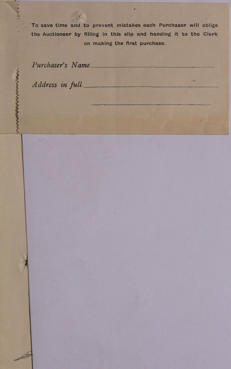 r e 4 7 ; To save time and to prevent mistakes each Purchaser will oblige the Auctioneer by filling in this slip and handing it to the Clerk { on making the first purchase. eV CECE © VIC eu cdt) | WM oe ee Address in full ; icasbuapeasenecsdaratseccshscassquedeussaus mush napesea sons $erseh@>eSeGl ncn cnwdsnceane. wendsocesersenese7én sosanennanssecenaenssancssusenve,