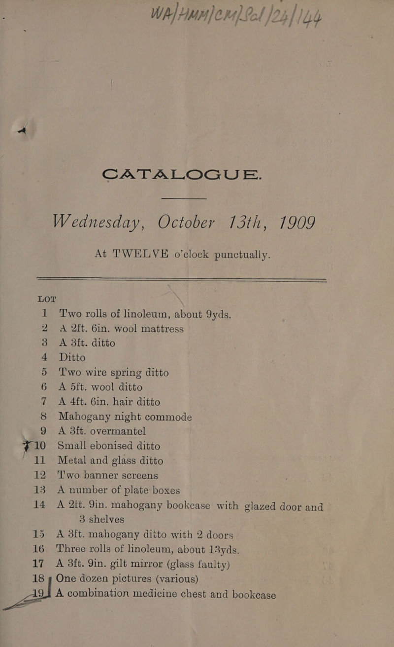 - ? ? ; % 8 7 i ” é i. ' a fe 4 W ALipnwlp ies Ot dag fd) 4 ieee i i a | a | a i } j a 7 ae “re” ‘~ dated wT fs é / APPA pI OA [oid ft / OY CATALOGUE. At TWELVE o’clock punctually. LOT OMeN SD &amp; &amp; W OO Two rolls of linoleum, about 9yds. A 2ft. 6in. wool mattress A 3ft. ditto Ditto T'wo wire spring ditto A 5ft. wool ditto A 4ft. 61n. hair ditto Mahogany night commode A 3ft. overmantel Small ebonised ditto Metal and glass ditto T'wo banner screens A number of plate boxes A 2it. 9in. mahogany bookcase with glazed door and — 3 shelves A 3ft. mahogany ditto with 2 doors Three rolls of linoleum, about 13yds. A 3ft. Yin. gilt mirror (glass faulty) One dozen pictures (various) A combination medicine chest and bookcase