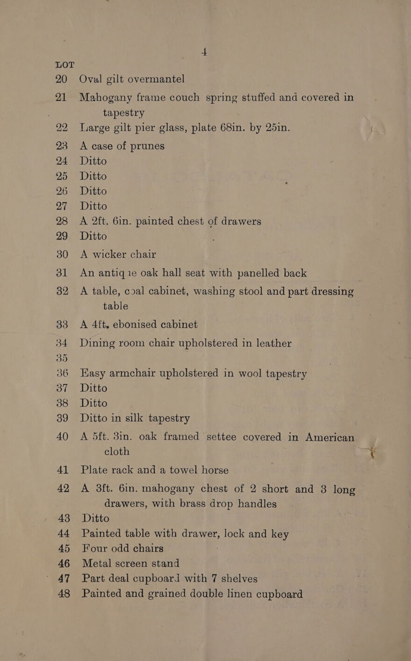 Oval gilt overmantel Mahogany frame couch spring stuffed and covered in tapestry Large gilt pier glass, plate 68in. by 251in. A case of prunes Ditto Ditto Ditto Ditto A 2ft. 6in. painted chest of drawers Ditto A wicker chair An antiq ie oak hall seat with panelled back A table, coal cabinet, washing stool and part dressing table A 4ft. ebonised cabinet Dining room chair upholstered in leather Easy armchair upholstered in wool tapestry Ditto Ditto Ditto in silk tapestry A 5ft. 8in. oak framed settee covered in American cloth Plate rack and a towel horse A 3ft. 6in. mahogany chest of 2 short and 3 long drawers, with brass drop handles Ditto Painted table with drawer, lock and key Four odd chairs Metal screen stand Part deal cupboard with 7 shelves Painted and grained double linen cupboard