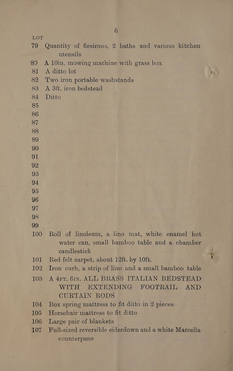 utensils A ditto lot T'wo iron portable washstands A 3ft. iron bedstead Ditto Roll of linoleum, a lino mat, white enamel hot water can, small bamboo table and a chamber candlestick Red felt carpet, about 12ft. by 10ft. Tron curb, a strip of lino and a small bamboo table A 4rr. 61x. ALIZU BRASS ITALIAN BEDSTEAD WITH EXTENDING FOOTRAIL AND CURTAIN RODS | Box spring mattress to fit ditto in 2 pieces Horsehair mattress to fit ditto Large pair of blankets Full-sized reversible eiderdown and a white Marcella counterpane