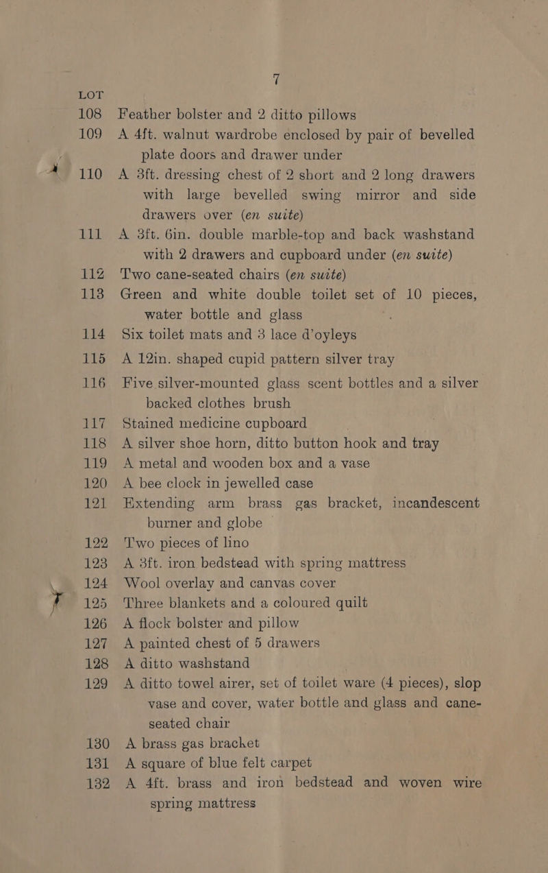 108 109 ( Feather bolster and 2 ditto pillows A 4{t. walnut wardrobe enclosed by pair of bevelled plate doors and drawer under A 3ft. dressing chest of 2 short and 2 long drawers with large bevelled swing mirror and side drawers over (en suite) A 3ft. 6in. double marble-top and back washstand with 2 drawers and cupboard under (en sutte) Two cane-seated chairs (en swete) Green and white double toilet set of 10 pieces, water bottle and glass Six toilet mats and 3 lace d’oyleys A 12in. shaped cupid pattern silver tray Five silver-mounted glass scent bottles and a silver backed clothes brush Stained medicine cupboard A silver shoe horn, ditto button hook and tray A metal and wooden box and a vase A bee clock in jewelled case Extending arm brass gas bracket, incandescent burner and globe | T'wo pieces of lino A 3ft. iron bedstead with spring mattress Wool overlay and canvas cover Three blankets and a coloured quilt A flock bolster and pillow A painted chest of 5 drawers A ditto washstand | A ditto towel airer, set of toilet ware (4 pieces), slop vase and cover, water bottle and glass and cane- seated chair A brass gas brachet A square of blue felt carpet A 4ft. brass and iron bedstead and woven wire spring mattress