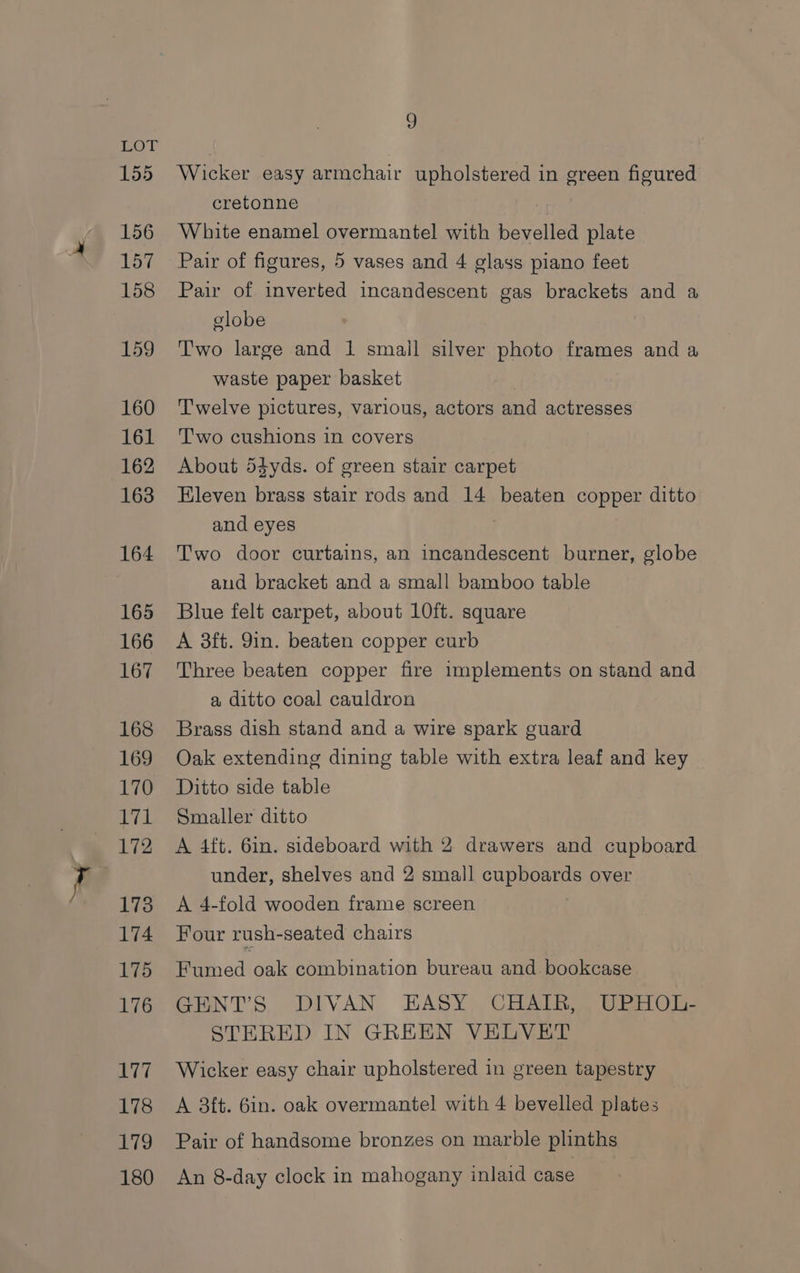 155 156 157 158 159 160 161 162 163 164 165 166 167 168 169 170 1 172 173 174 175 176 lw 178 179 180 9 Wicker easy armchair upholstered in green figured cretonne White enamel overmantel with bevelled plate Pair of figures, 5 vases and 4 glass piano feet Pair of inverted incandescent gas brackets and a clobe Two large and 1 smail silver photo frames and a waste paper basket Twelve pictures, various, actors and actresses T'wo cushions in covers About 54yds. of green stair carpet Eleven brass stair rods and 14 beaten copper ditto and eyes | Two door curtains, an incandescent burner, globe aud bracket and a small bamboo table Blue felt carpet, about 10ft. square A 3ft. 9in. beaten copper curb Three beaten copper fire implements on stand and a ditto coal cauldron Brass dish stand and a wire spark guard Oak extending dining table with extra leaf and key Ditto side table Smaller ditto A 4ft. 6in. sideboard with 2 drawers and cupboard under, shelves and 2 small cupboards over A 4-fold wooden frame screen Four rush-seated chairs Fumed oak combination bureau and. bookcase GENT’S DIVAN EASY CHAIR, UPHOL- STERED IN GREEN VELVET Wicker easy chair upholstered in green tapestry A 3ft. 6in. oak overmantel with 4 bevelled plates Pair of handsome bronzes on marble plinths An 8-day clock in mahogany inlaid case