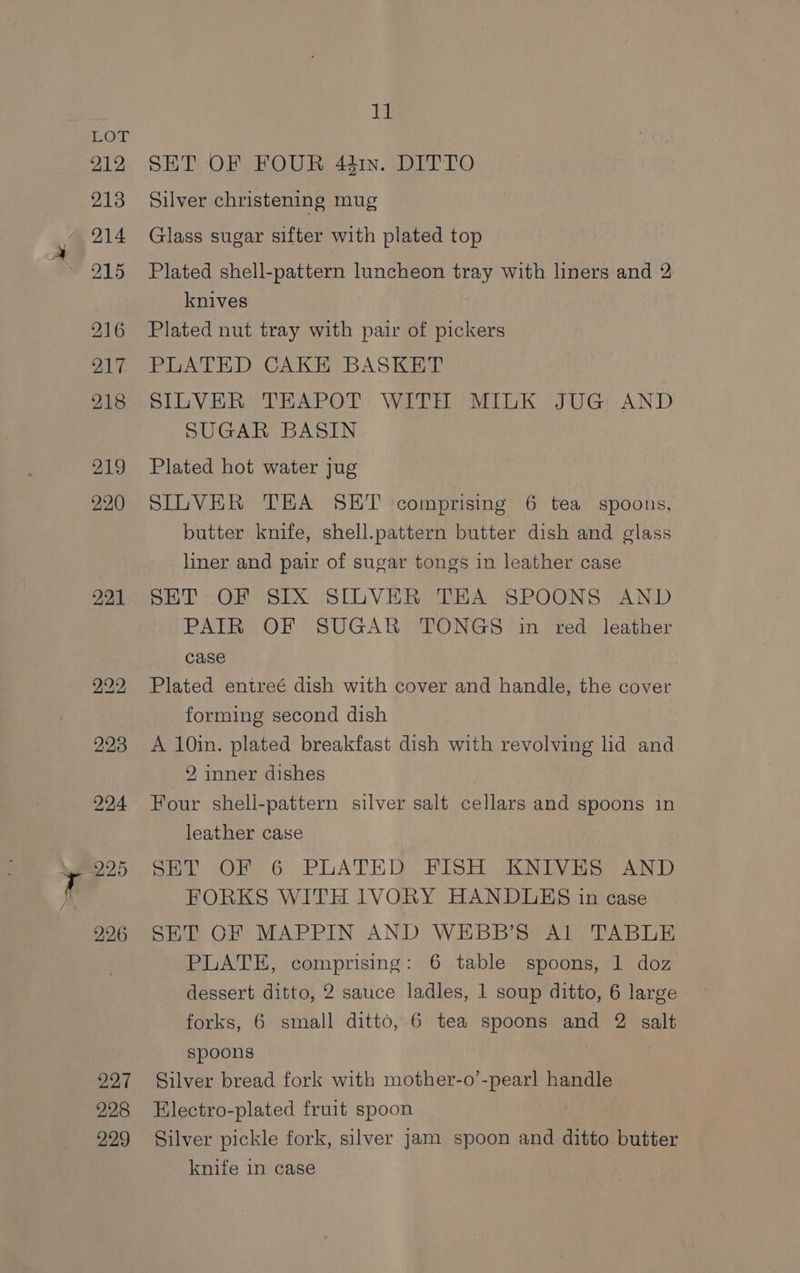 221 227 228 229 Tf SET OF FOUR 4h. DITTO Silver christening mug Glass sugar sifter with plated top Plated shell-pattern luncheon tray with liners and 2 knives Plated nut tray with pair of pickers PLATED CAKE BASKET SILVER THAPOT: WITH MIiK JUG::-AND SUGAR BASIN Plated hot water jug SILVER TEA SET comprising 6 tea spoons, butter knife, shell.pattern butter dish and glass liner and pair of sugar tongs in leather case SET OF SIX SILVER THA SPOONS AND PATR OF SUGAR TONGS in red leather case Plated entreé dish with cover and handle, the cover forming second dish A 10in. plated breakfast dish with revolving lid and 2 inner dishes Four shell-pattern silver salt cellars and spoons in leather case SET OF 6 PLATED FISH KNIVES AND FORKS WITH IVORY HANDUEHS in case SET OF MAPPIN AND WEBB’S Al TABLE PLATE, comprising: 6 table spoons, 1 doz dessert ditto, 2 sauce ladles, 1 soup ditto, 6 large forks, 6 small ditto, 6 tea spoons and 2 salt spoons Silver bread fork with mother-o’-pearl handle Electro-plated fruit spoon Silver pickle fork, silver jam spoon and ditto butter knife in case