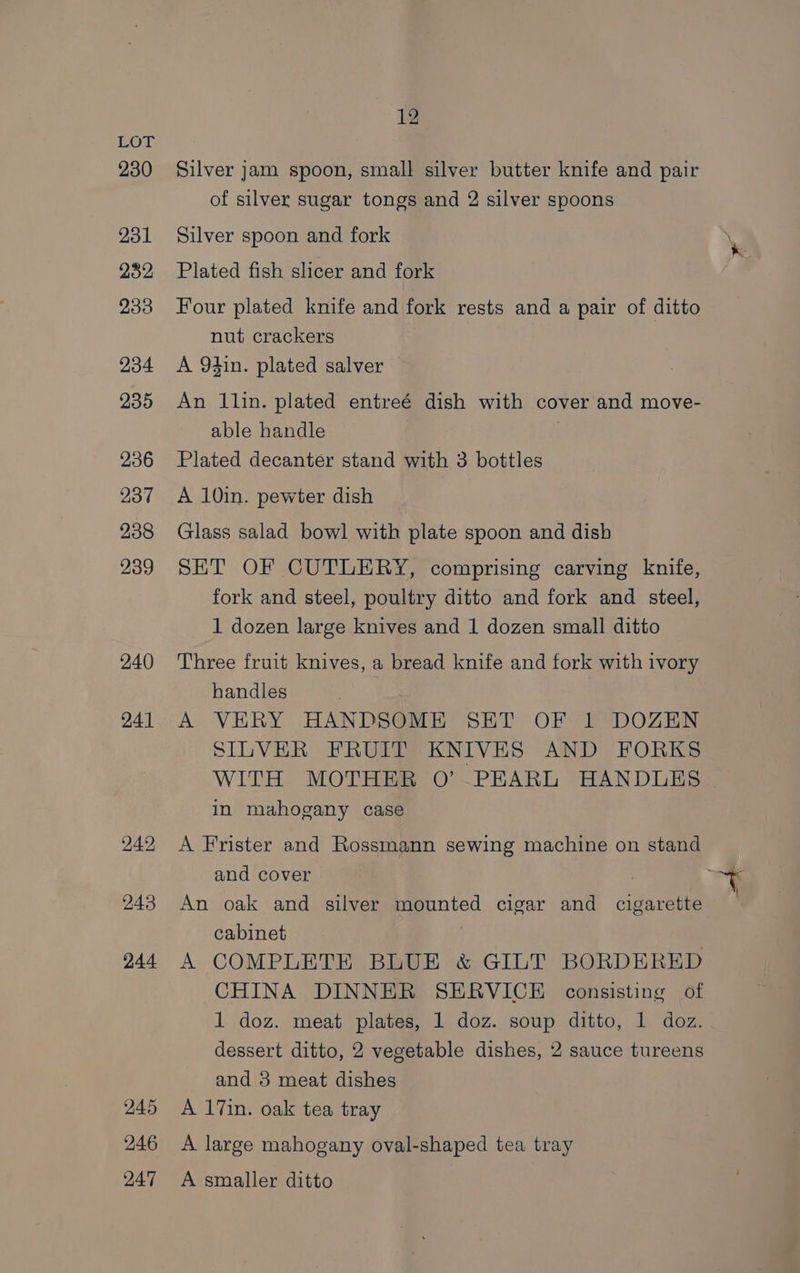 BOG 230 231 232 233 234 235 236 237 238 239 240 241 243 244 245 246 247 12 Silver jam spoon, small silver butter knife and pair of silver sugar tongs and 2 silver spoons Silver spoon and fork \ Plated fish slicer and fork Four plated knife and fork rests and a pair of ditto nut crackers A 94in. plated salver An llin. plated entreé dish with cover and move- able handle | | Plated decanter stand with 3 bottles A 10in. pewter dish Glass salad bowl with plate spoon and dish SET OF CUTLERY, comprising carving knife, fork and steel, poultry ditto and fork and steel, 1 dozen large knives and 1 dozen small ditto Three fruit knives, a bread knife and fork with ivory handles A VERY HANDSOME SET OF 1 DOZEN SILVER FRUIT KNIVES AND FORKS WITH MOTHER O’ .PEARL HANDLES in mahogany case A Frister and Rossmann sewing machine on stand and cover ts i An oak and silver mounted cigar and cigarette cabinet A COMPLETE BLUE &amp; GILT BORDERED CHINA DINNER SERVICE consisting of 1 doz. meat plates, 1 doz. soup ditto, 1 doz. dessert ditto, 2 vegetable dishes, 2 sauce tureens and 3 meat dishes A 17in. oak tea tray A large mahogany oval-shaped tea tray A smaller ditto