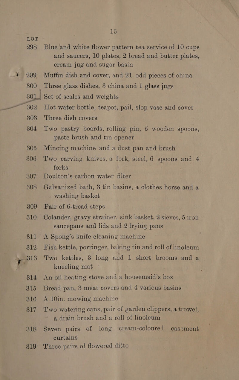 298 299, 15 Blue and white flower pattern tea service of 10 cups and saucers, 10 plates, 2 bread and butter plates, cream jug and sugar basin Muffin dish and cover, and 21 odd pieces of china Three glass dishes, 3 china and 1 glass jugs 303 304 305 306 307 308 309 310 oll 312 313 314 3L5 316 317 318 319 Hot water bottle, teapot, pail, slop vase and cover Three dish covers Two pastry boards, rolling pin, 5 wooden spoons, paste brush and tin opener Mincing machine and a dust pan and brush T'wo carving knives, a fork, steel, 6 spoons and 4 forks Doulton’s carbon water filter Galvanized bath, 8 tin basins, a clothes horse and a washing basket Pair of 6-tread steps Colander, gravy strainer, sink basket, 2 sieves, 5 iron saucepans and lids and 2 frying pans A Spong’s knife cleaning machine Fish kettle, porringer, baking tin and roll of linoleum Two kettles, 3 long and 1 short brooms and a kneeling mat An oil heating stove and a housemaid’s box Bread pan, 3 meat covers and 4 various basins A 10in. mowing machine Two watering cans, pair of garden clippers, a trowel, a drain brush and a roll of lhnoleum Seven pairs of long cream-colourel casement curtains Three pairs of flowered ditto